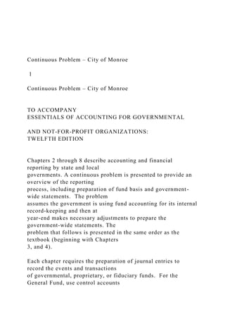 Continuous Problem – City of Monroe
1
Continuous Problem – City of Monroe
TO ACCOMPANY
ESSENTIALS OF ACCOUNTING FOR GOVERNMENTAL
AND NOT-FOR-PROFIT ORGANIZATIONS:
TWELFTH EDITION
Chapters 2 through 8 describe accounting and financial
reporting by state and local
governments. A continuous problem is presented to provide an
overview of the reporting
process, including preparation of fund basis and government-
wide statements. The problem
assumes the government is using fund accounting for its internal
record-keeping and then at
year-end makes necessary adjustments to prepare the
government-wide statements. The
problem that follows is presented in the same order as the
textbook (beginning with Chapters
3, and 4).
Each chapter requires the preparation of journal entries to
record the events and transactions
of governmental, proprietary, or fiduciary funds. For the
General Fund, use control accounts
 