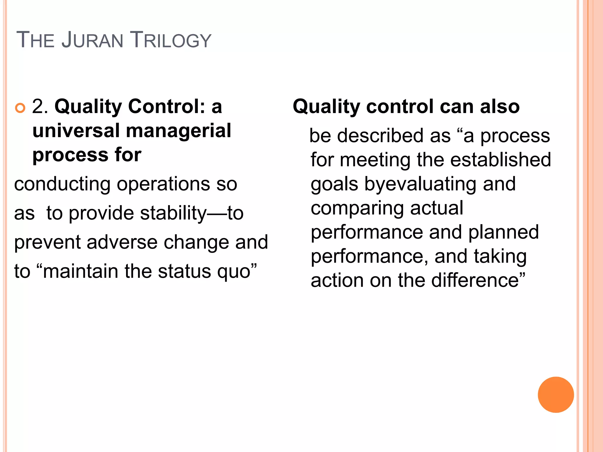 THE JURAN TRILOGY

 2. Quality Control: a        Quality control can also
  universal managerial          be described as ―a process
  process for                   for meeting the established
conducting operations so        goals byevaluating and
as to provide stability—to      comparing actual
                                performance and planned
prevent adverse change and
                                performance, and taking
to ―maintain the status quo‖    action on the difference‖
 