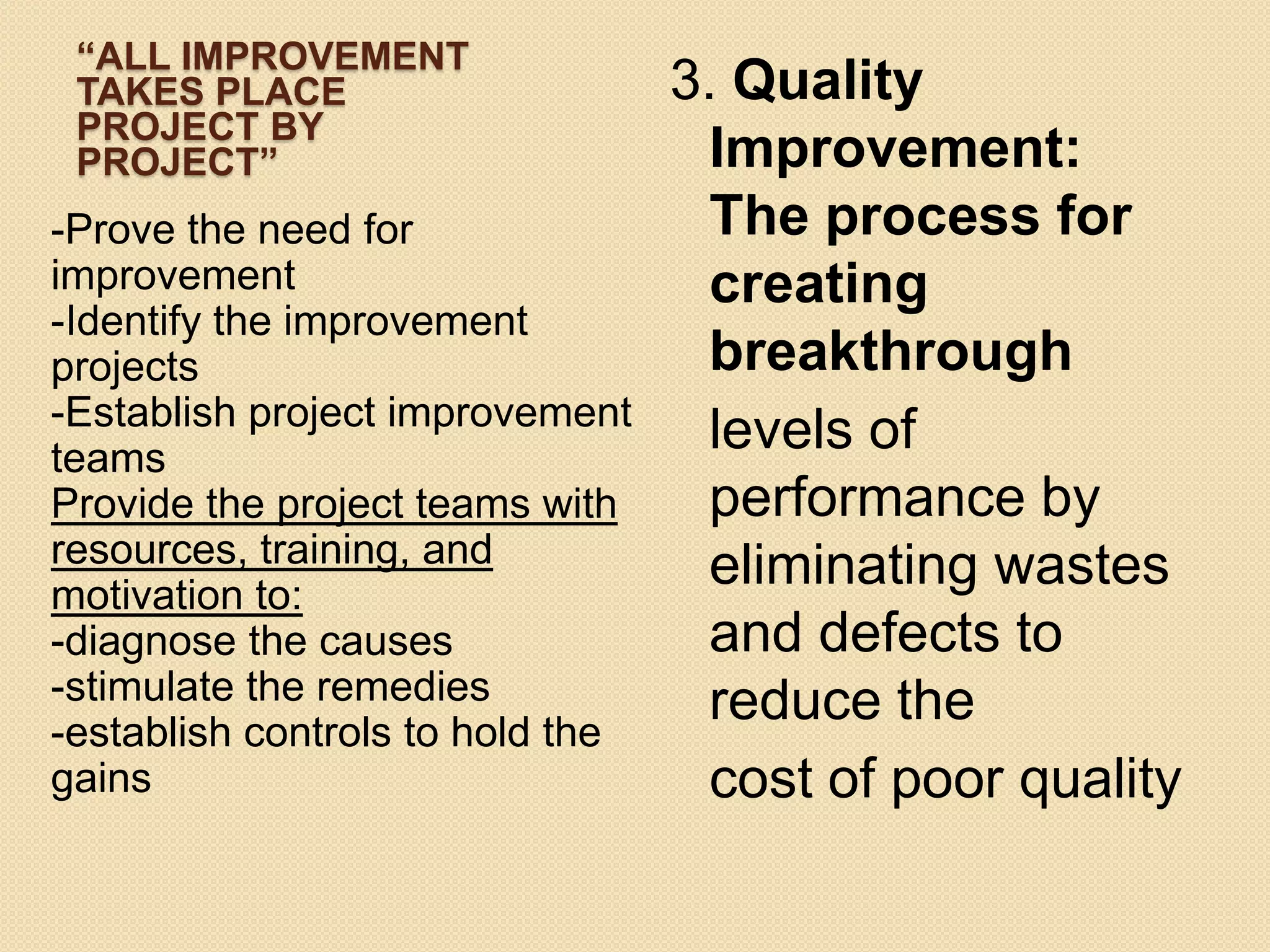 “ALL IMPROVEMENT
 TAKES PLACE                      3. Quality
 PROJECT BY
 PROJECT”                           Improvement:
-Prove the need for                 The process for
improvement                         creating
-Identify the improvement
projects                            breakthrough
-Establish project improvement
teams
                                    levels of
Provide the project teams with      performance by
resources, training, and            eliminating wastes
motivation to:
-diagnose the causes                and defects to
-stimulate the remedies             reduce the
-establish controls to hold the
gains                               cost of poor quality
 