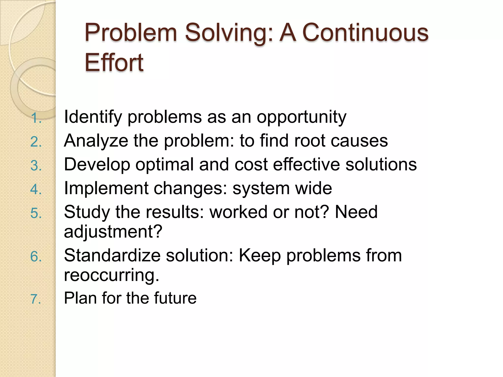 Problem Solving: A Continuous
       Effort

1.   Identify problems as an opportunity
2.   Analyze the problem: to find root causes
3.   Develop optimal and cost effective solutions
4.   Implement changes: system wide
5.   Study the results: worked or not? Need
     adjustment?
6.   Standardize solution: Keep problems from
     reoccurring.
7.   Plan for the future
 