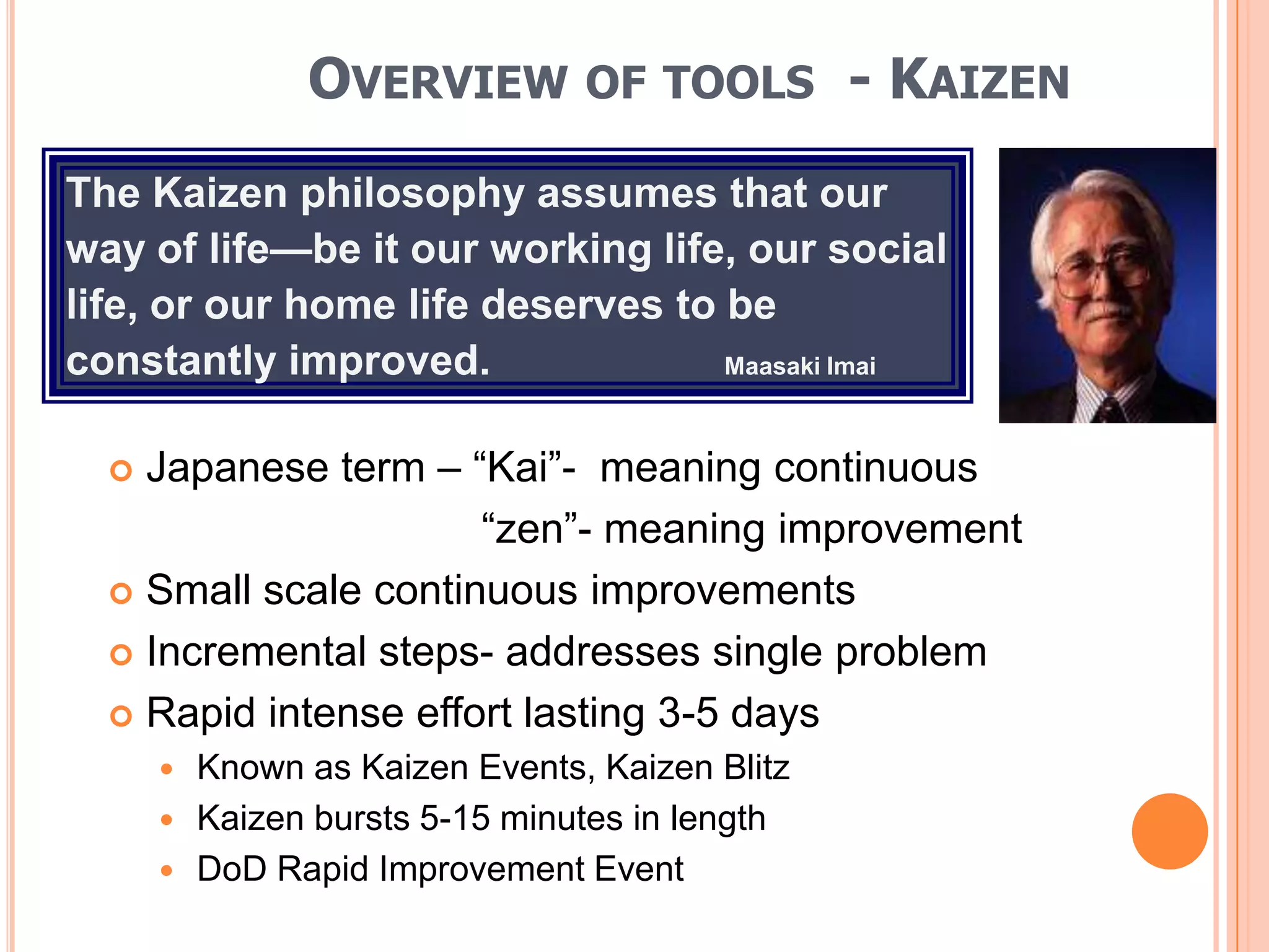 OVERVIEW OF TOOLS - KAIZEN
The Kaizen philosophy assumes that our
way of life—be it our working life, our social
life, or our home life deserves to be
constantly improved.               Maasaki Imai



   Japanese term – ―Kai‖- meaning continuous
                      ―zen‖- meaning improvement
   Small scale continuous improvements

   Incremental steps- addresses single problem

   Rapid intense effort lasting 3-5 days
         Known as Kaizen Events, Kaizen Blitz
         Kaizen bursts 5-15 minutes in length
         DoD Rapid Improvement Event
 