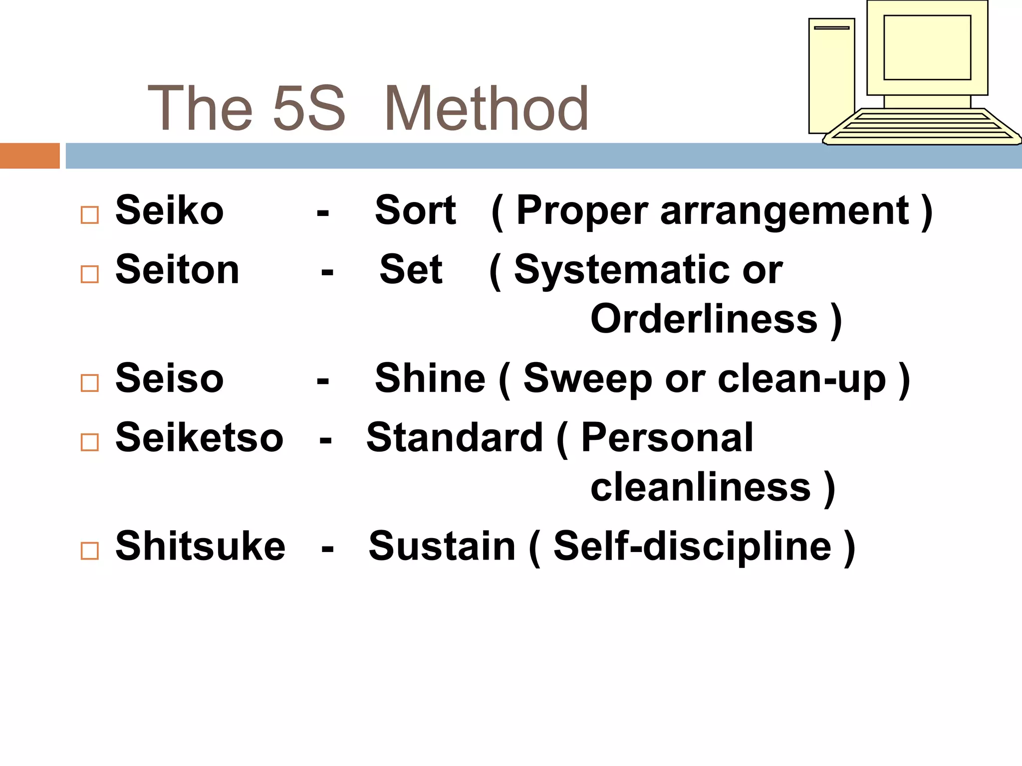 The 5S Method
   Seiko    - Sort ( Proper arrangement )
   Seiton   - Set ( Systematic or
                          Orderliness )
   Seiso    - Shine ( Sweep or clean-up )
   Seiketso - Standard ( Personal
                          cleanliness )
   Shitsuke - Sustain ( Self-discipline )
 