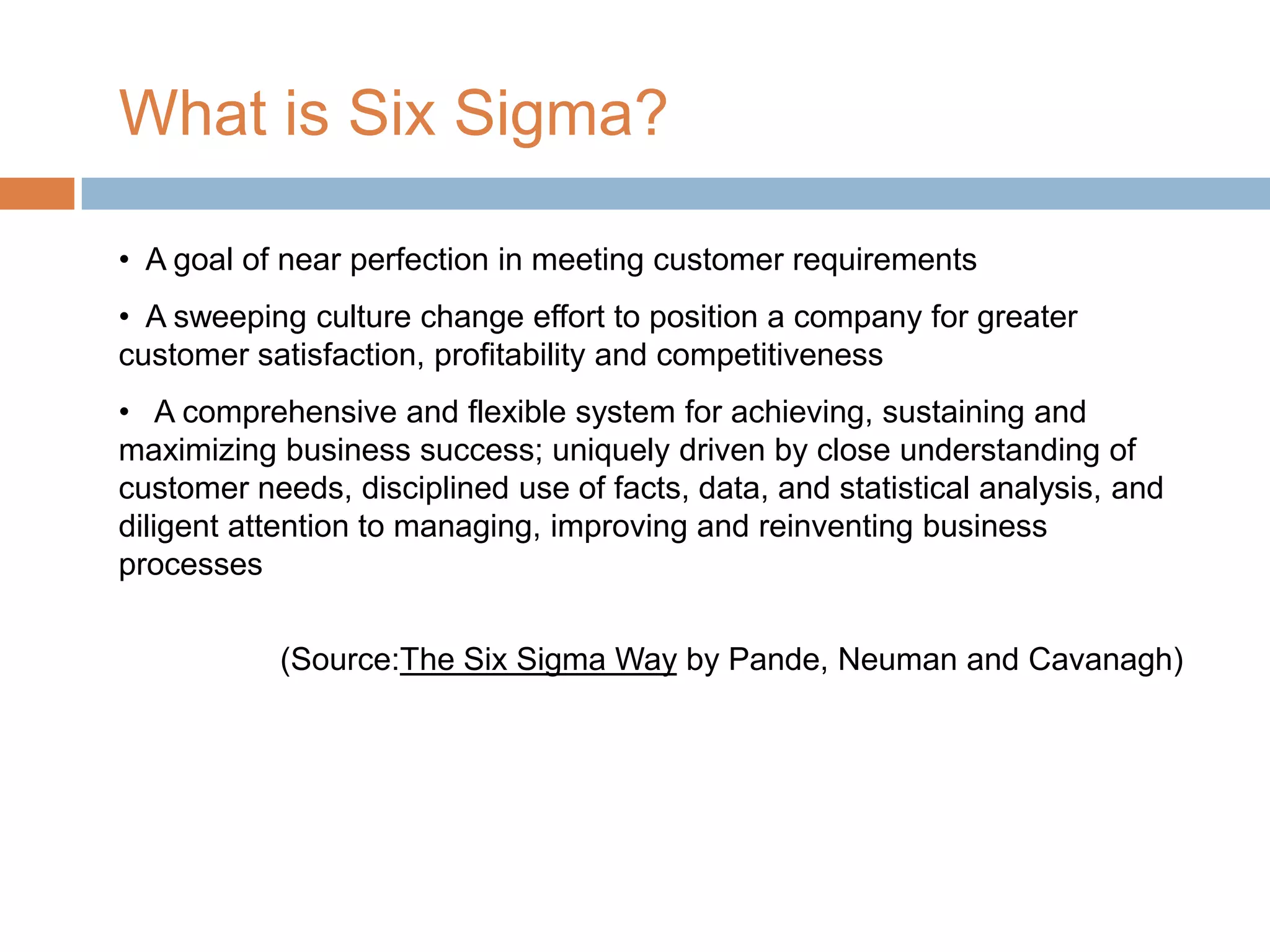What is Six Sigma?

• A goal of near perfection in meeting customer requirements
• A sweeping culture change effort to position a company for greater
customer satisfaction, profitability and competitiveness
• A comprehensive and flexible system for achieving, sustaining and
maximizing business success; uniquely driven by close understanding of
customer needs, disciplined use of facts, data, and statistical analysis, and
diligent attention to managing, improving and reinventing business
processes


           (Source:The Six Sigma Way by Pande, Neuman and Cavanagh)
 