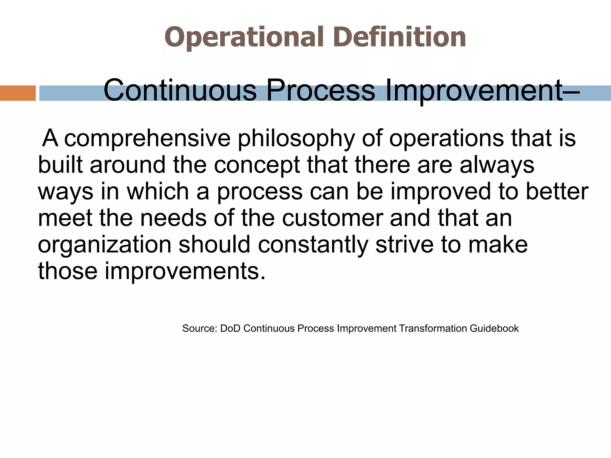 Operational Definition
     Continuous Process Improvement–
 A comprehensive philosophy of operations that is
built around the concept that there are always
ways in which a process can be improved to better
meet the needs of the customer and that an
organization should constantly strive to make
those improvements.

            Source: DoD Continuous Process Improvement Transformation Guidebook
 