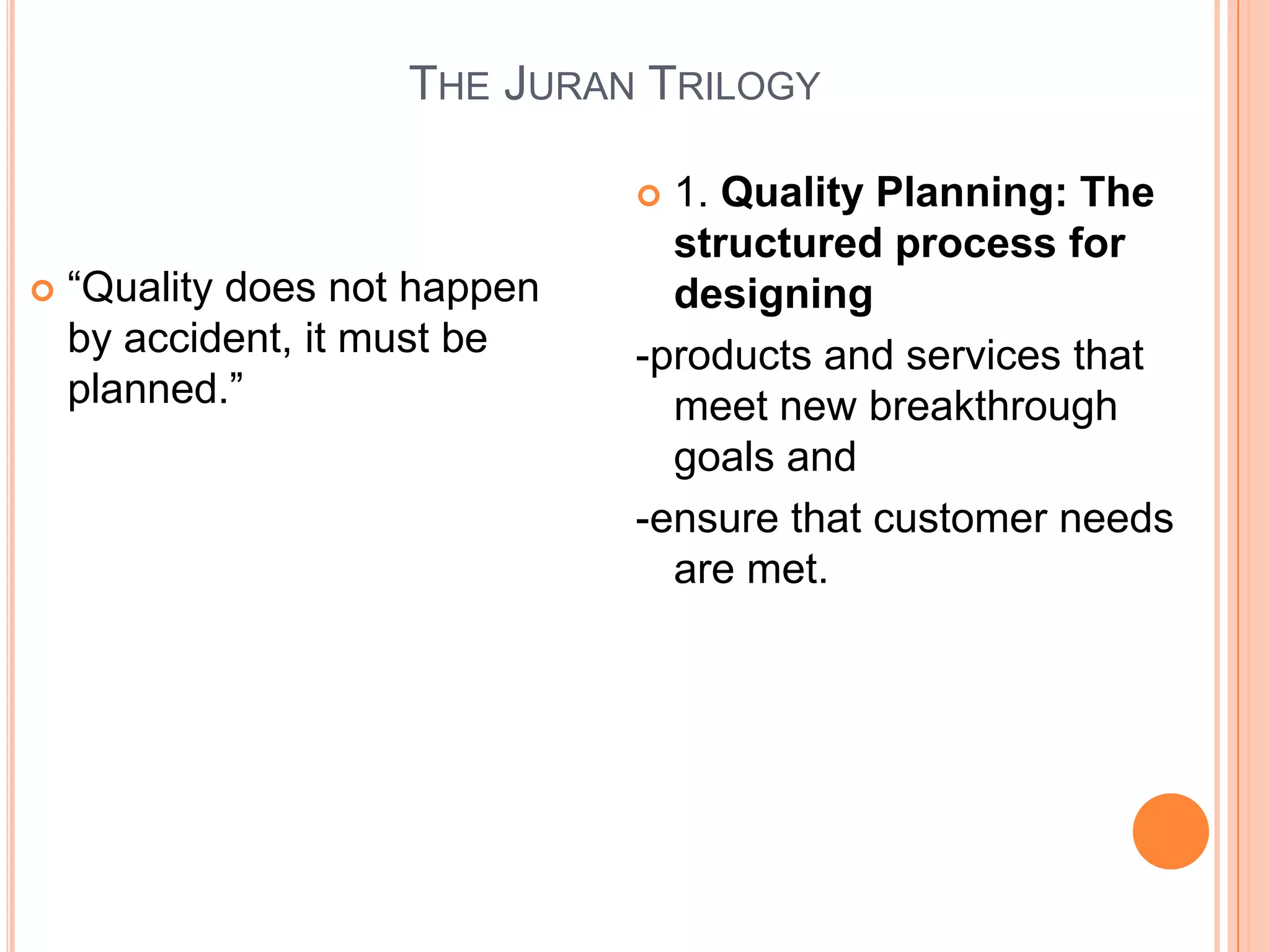 THE JURAN TRILOGY

                                1. Quality Planning: The
                                 structured process for
   ―Quality does not happen     designing
    by accident, it must be    -products and services that
    planned.‖                    meet new breakthrough
                                 goals and
                               -ensure that customer needs
                                 are met.
 