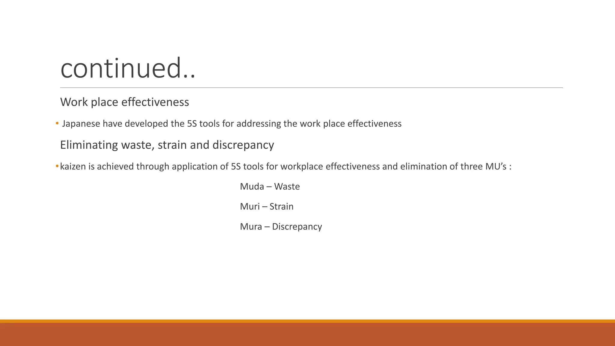 continued..
Work place effectiveness
• Japanese have developed the 5S tools for addressing the work place effectiveness
Eliminating waste, strain and discrepancy
•kaizen is achieved through application of 5S tools for workplace effectiveness and elimination of three MU’s :
Muda – Waste
Muri – Strain
Mura – Discrepancy
 