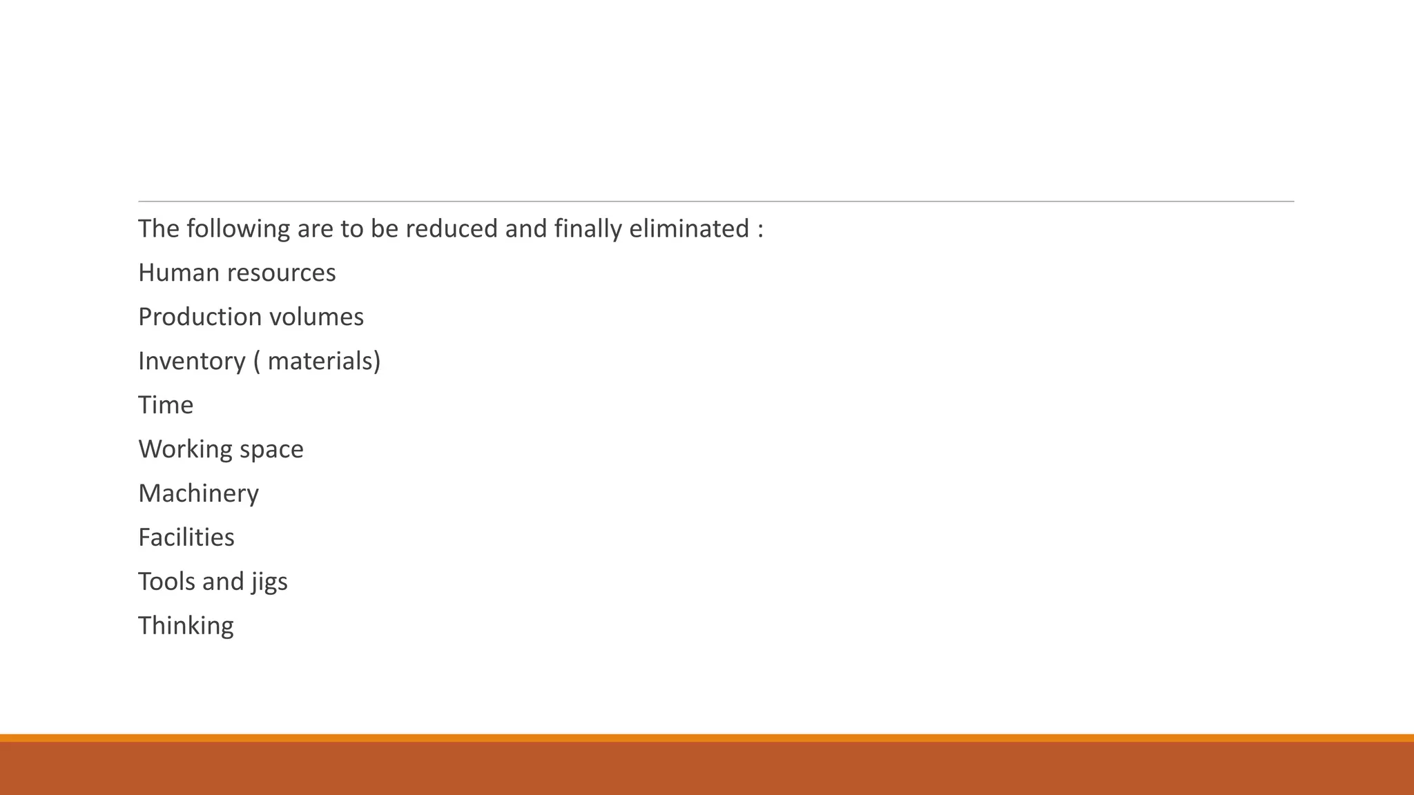 The following are to be reduced and finally eliminated :
Human resources
Production volumes
Inventory ( materials)
Time
Working space
Machinery
Facilities
Tools and jigs
Thinking
 