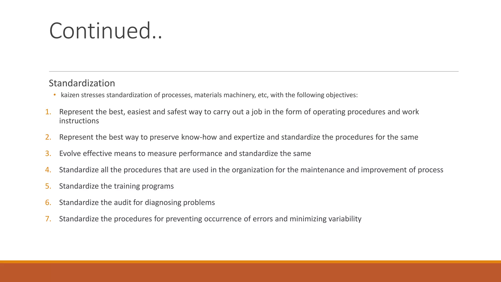 Continued..
Standardization
• kaizen stresses standardization of processes, materials machinery, etc, with the following objectives:
1. Represent the best, easiest and safest way to carry out a job in the form of operating procedures and work
instructions
2. Represent the best way to preserve know-how and expertize and standardize the procedures for the same
3. Evolve effective means to measure performance and standardize the same
4. Standardize all the procedures that are used in the organization for the maintenance and improvement of process
5. Standardize the training programs
6. Standardize the audit for diagnosing problems
7. Standardize the procedures for preventing occurrence of errors and minimizing variability
 