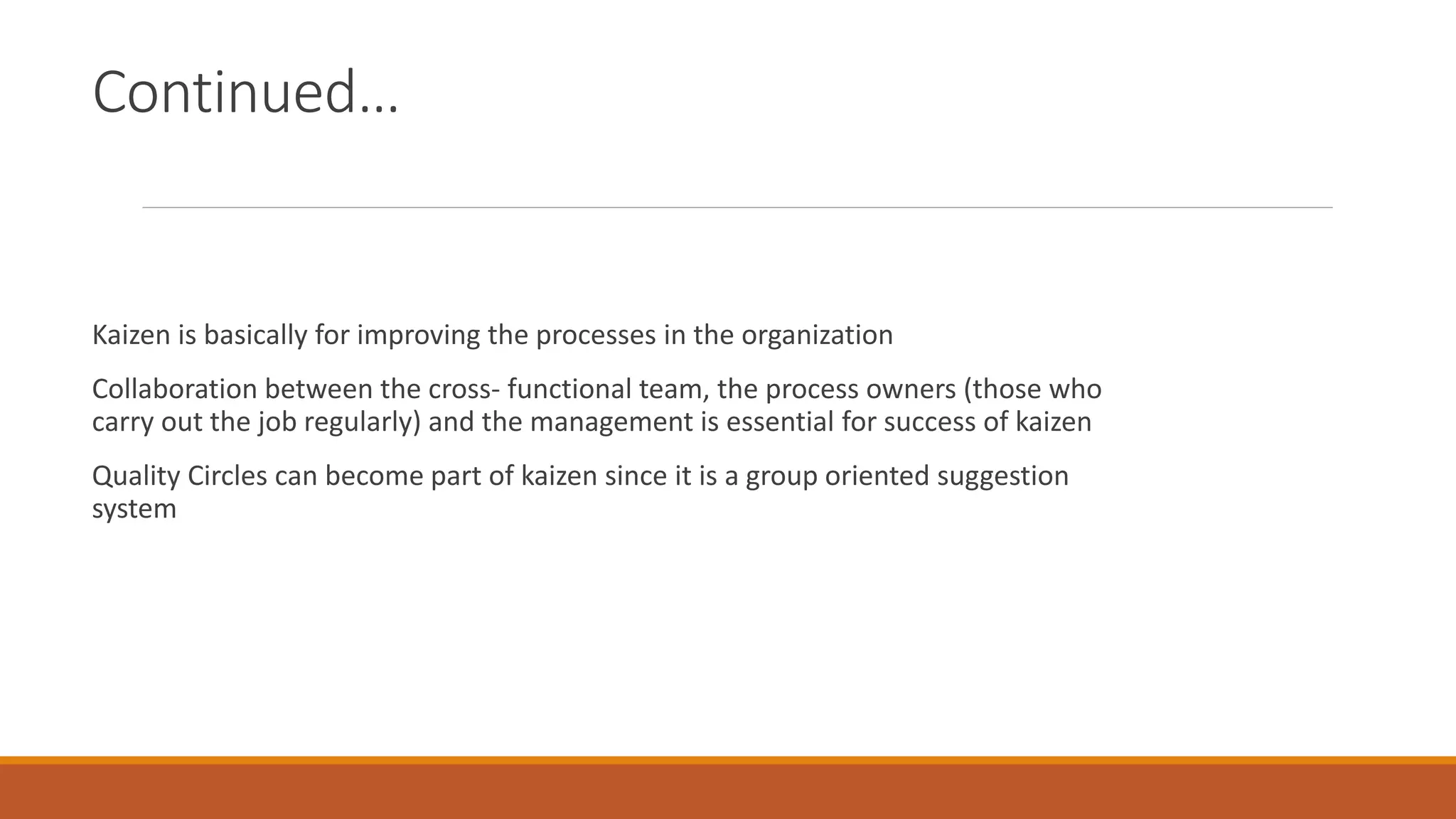 Continued…
Kaizen is basically for improving the processes in the organization
Collaboration between the cross- functional team, the process owners (those who
carry out the job regularly) and the management is essential for success of kaizen
Quality Circles can become part of kaizen since it is a group oriented suggestion
system
 