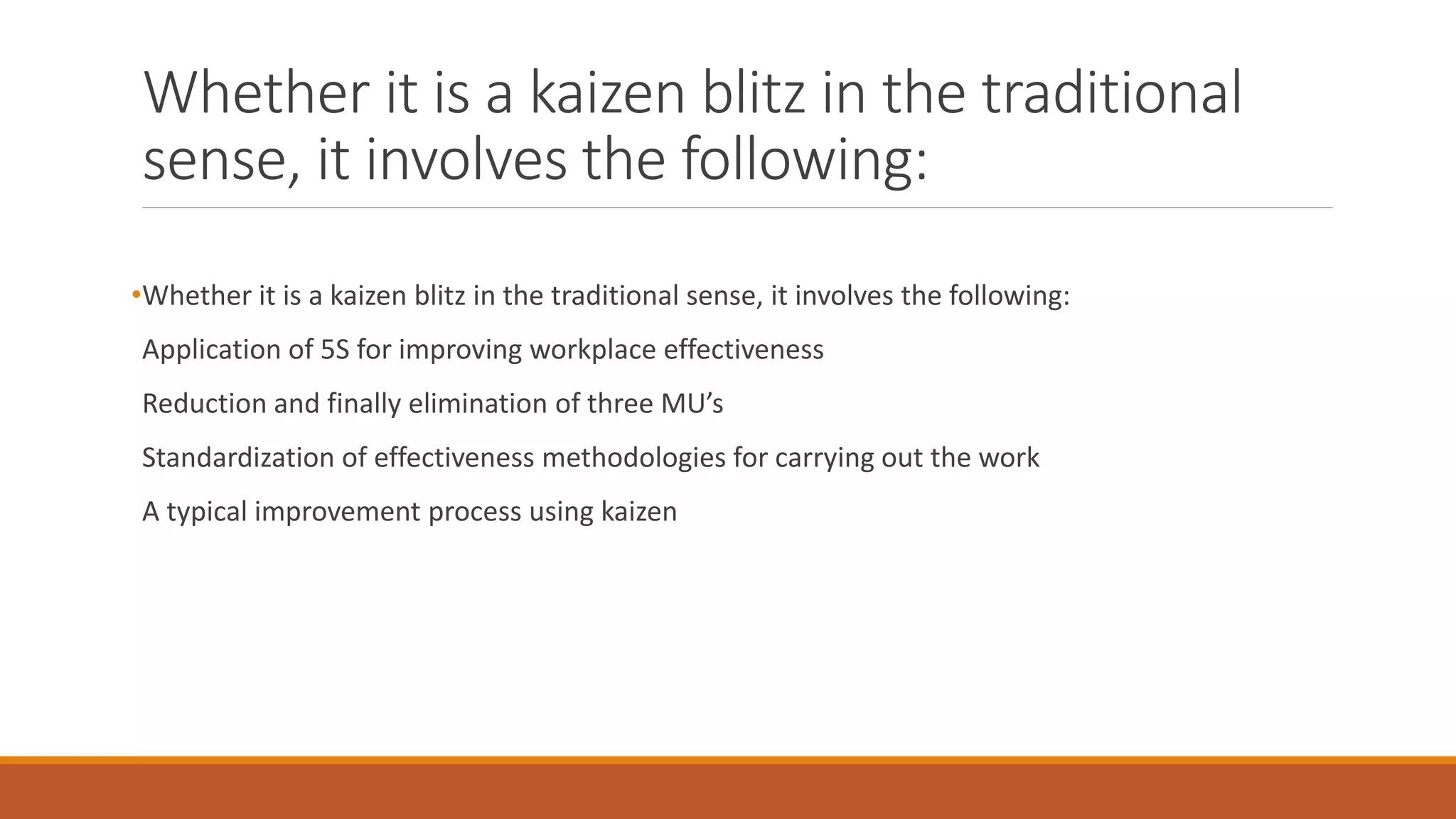 Whether it is a kaizen blitz in the traditional
sense, it involves the following:
•Whether it is a kaizen blitz in the traditional sense, it involves the following:
Application of 5S for improving workplace effectiveness
Reduction and finally elimination of three MU’s
Standardization of effectiveness methodologies for carrying out the work
A typical improvement process using kaizen
 