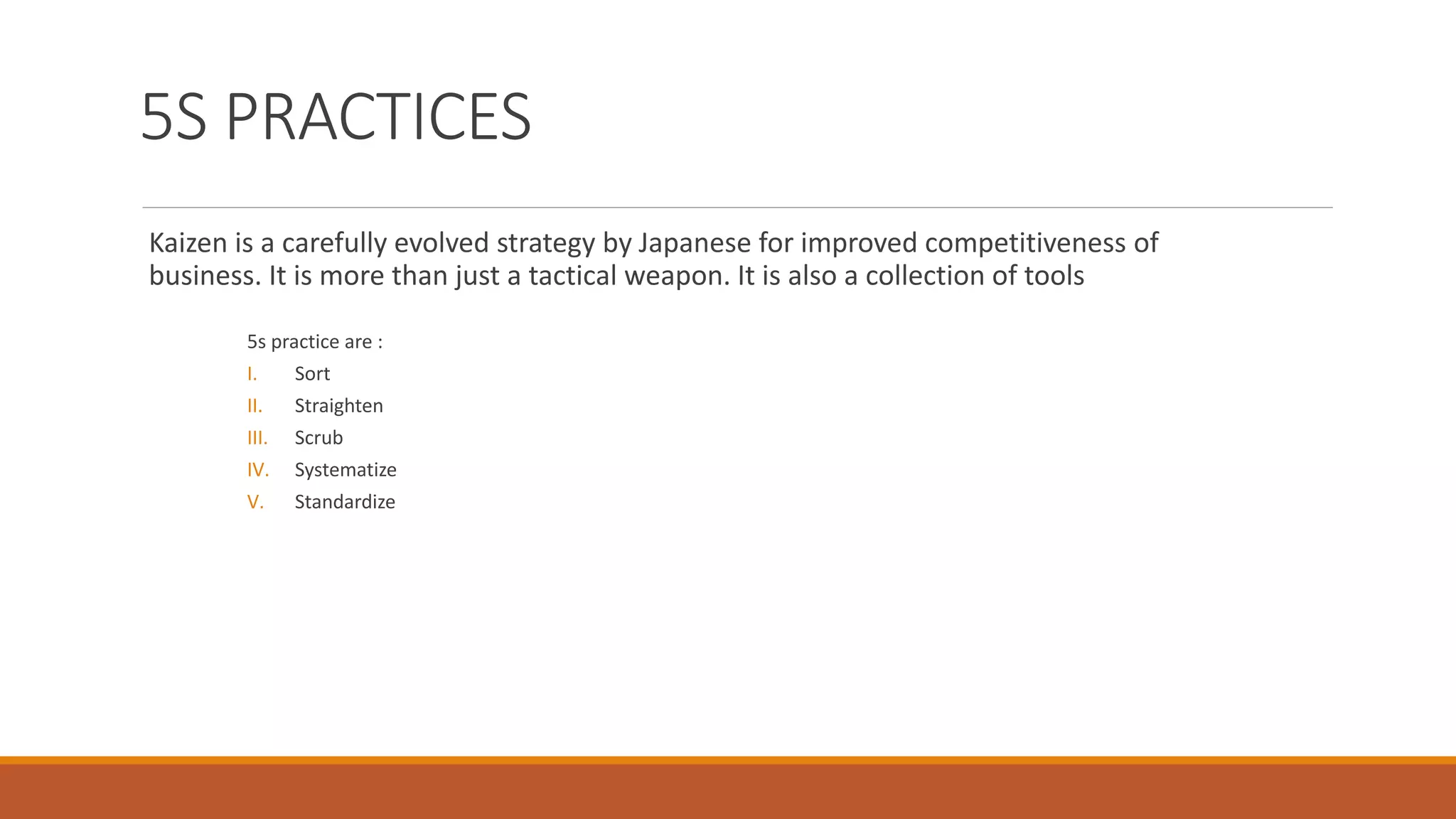 5S PRACTICES
Kaizen is a carefully evolved strategy by Japanese for improved competitiveness of
business. It is more than just a tactical weapon. It is also a collection of tools
5s practice are :
I. Sort
II. Straighten
III. Scrub
IV. Systematize
V. Standardize
 