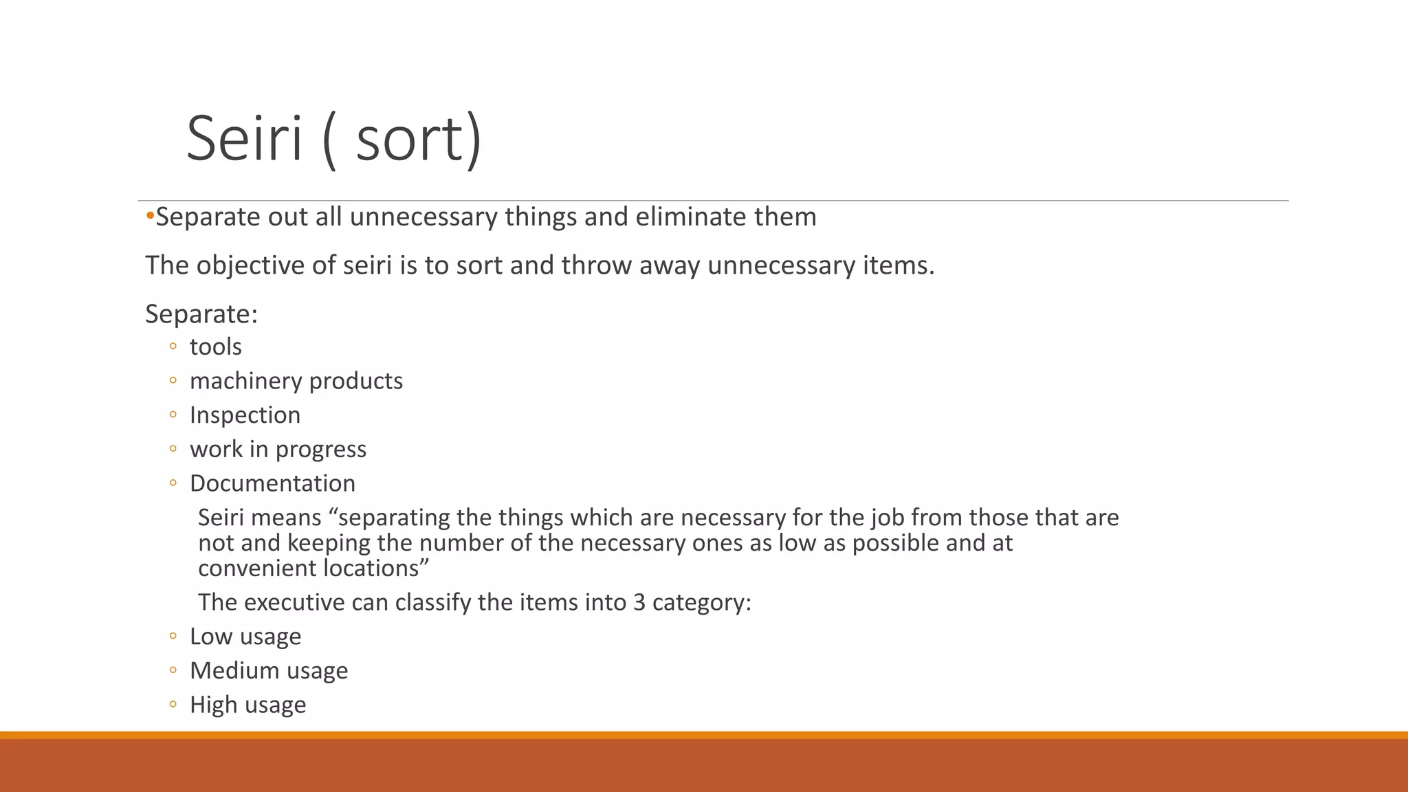 Seiri ( sort)
•Separate out all unnecessary things and eliminate them
The objective of seiri is to sort and throw away unnecessary items.
Separate:
◦ tools
◦ machinery products
◦ Inspection
◦ work in progress
◦ Documentation
Seiri means “separating the things which are necessary for the job from those that are
not and keeping the number of the necessary ones as low as possible and at
convenient locations”
The executive can classify the items into 3 category:
◦ Low usage
◦ Medium usage
◦ High usage
 