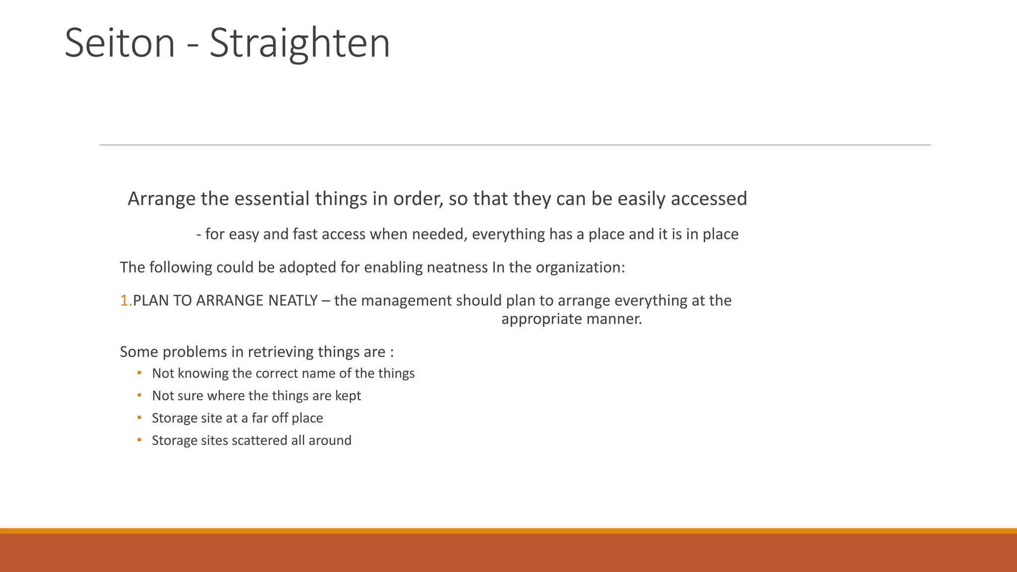 Seiton - Straighten
Arrange the essential things in order, so that they can be easily accessed
- for easy and fast access when needed, everything has a place and it is in place
The following could be adopted for enabling neatness In the organization:
1.PLAN TO ARRANGE NEATLY – the management should plan to arrange everything at the
appropriate manner.
Some problems in retrieving things are :
• Not knowing the correct name of the things
• Not sure where the things are kept
• Storage site at a far off place
• Storage sites scattered all around
 
