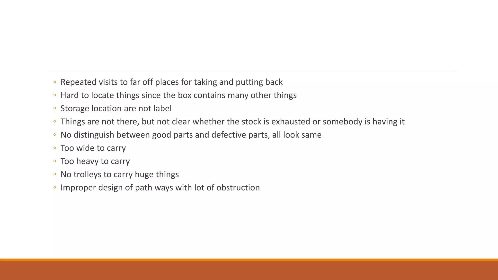 ◦ Repeated visits to far off places for taking and putting back
◦ Hard to locate things since the box contains many other things
◦ Storage location are not label
◦ Things are not there, but not clear whether the stock is exhausted or somebody is having it
◦ No distinguish between good parts and defective parts, all look same
◦ Too wide to carry
◦ Too heavy to carry
◦ No trolleys to carry huge things
◦ Improper design of path ways with lot of obstruction
 