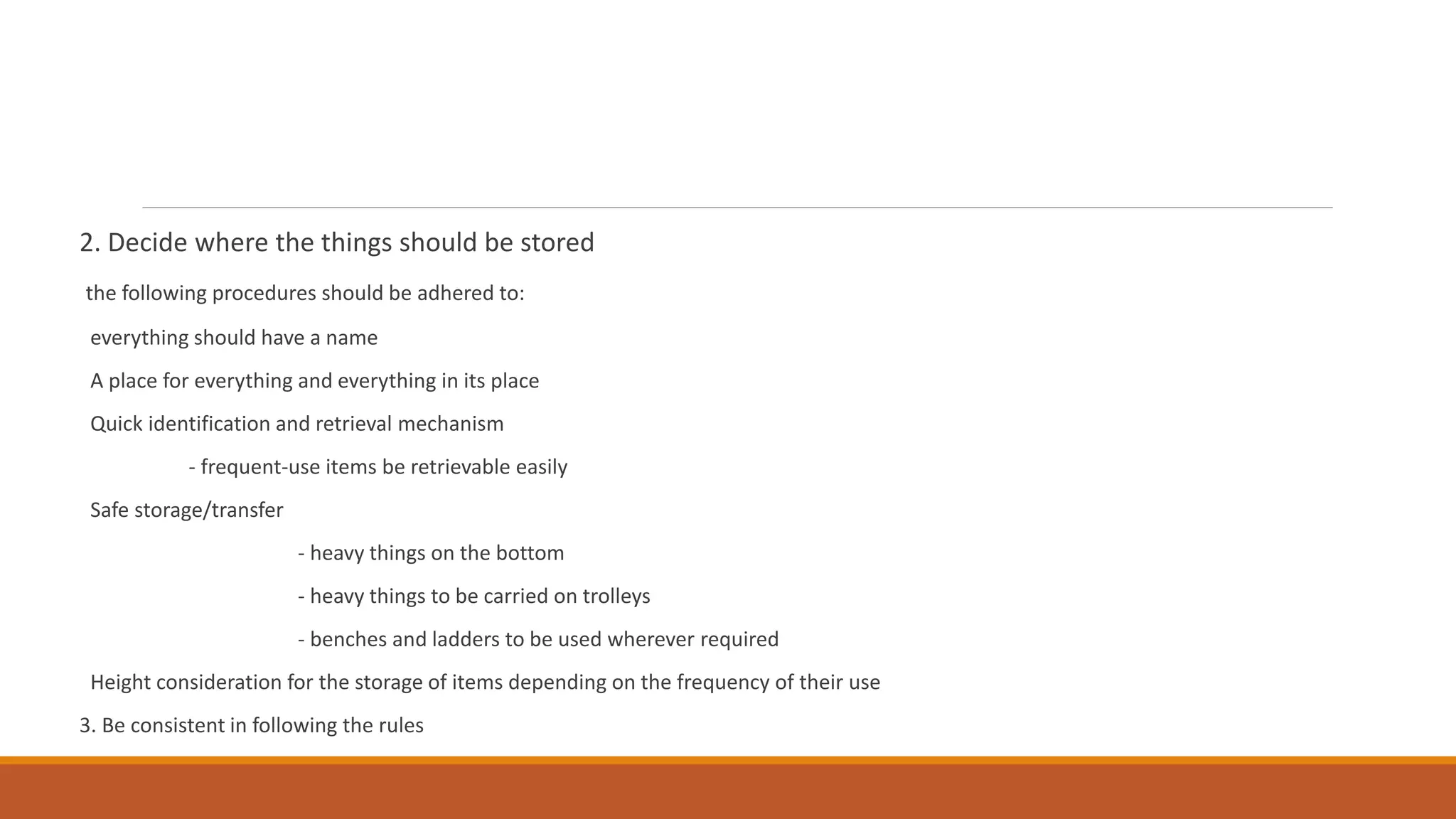 2. Decide where the things should be stored
the following procedures should be adhered to:
everything should have a name
A place for everything and everything in its place
Quick identification and retrieval mechanism
- frequent-use items be retrievable easily
Safe storage/transfer
- heavy things on the bottom
- heavy things to be carried on trolleys
- benches and ladders to be used wherever required
Height consideration for the storage of items depending on the frequency of their use
3. Be consistent in following the rules
 