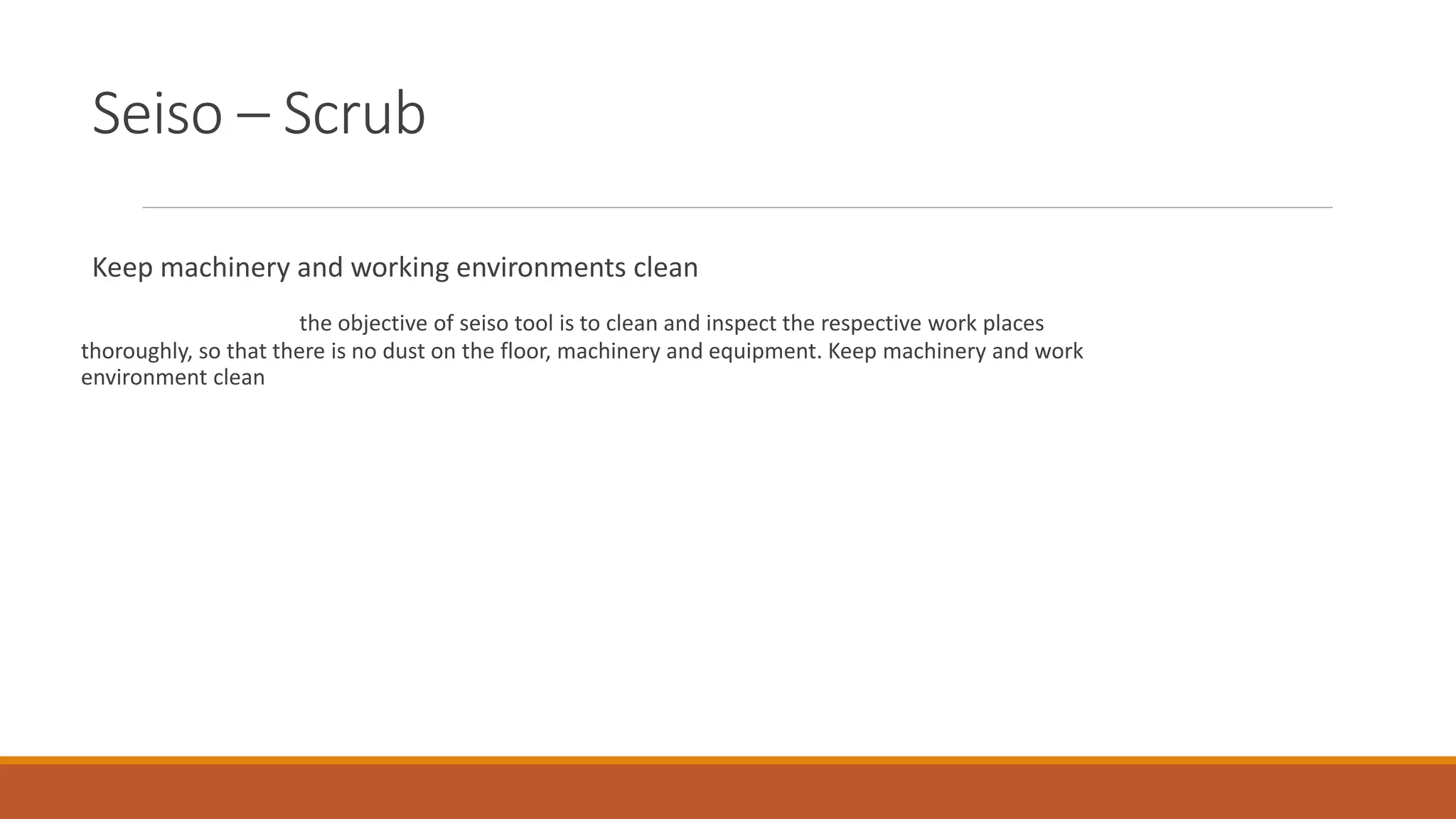 Seiso – Scrub
Keep machinery and working environments clean
the objective of seiso tool is to clean and inspect the respective work places
thoroughly, so that there is no dust on the floor, machinery and equipment. Keep machinery and work
environment clean
 