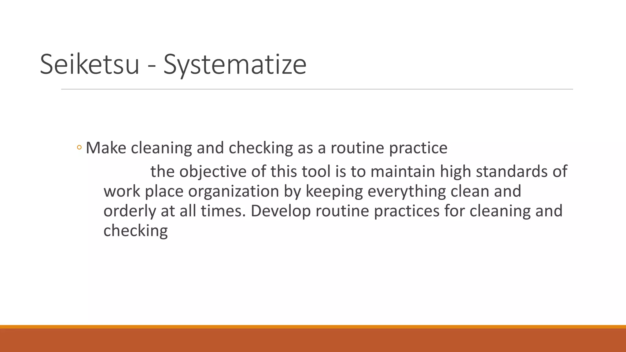 Seiketsu - Systematize
◦ Make cleaning and checking as a routine practice
the objective of this tool is to maintain high standards of
work place organization by keeping everything clean and
orderly at all times. Develop routine practices for cleaning and
checking
 