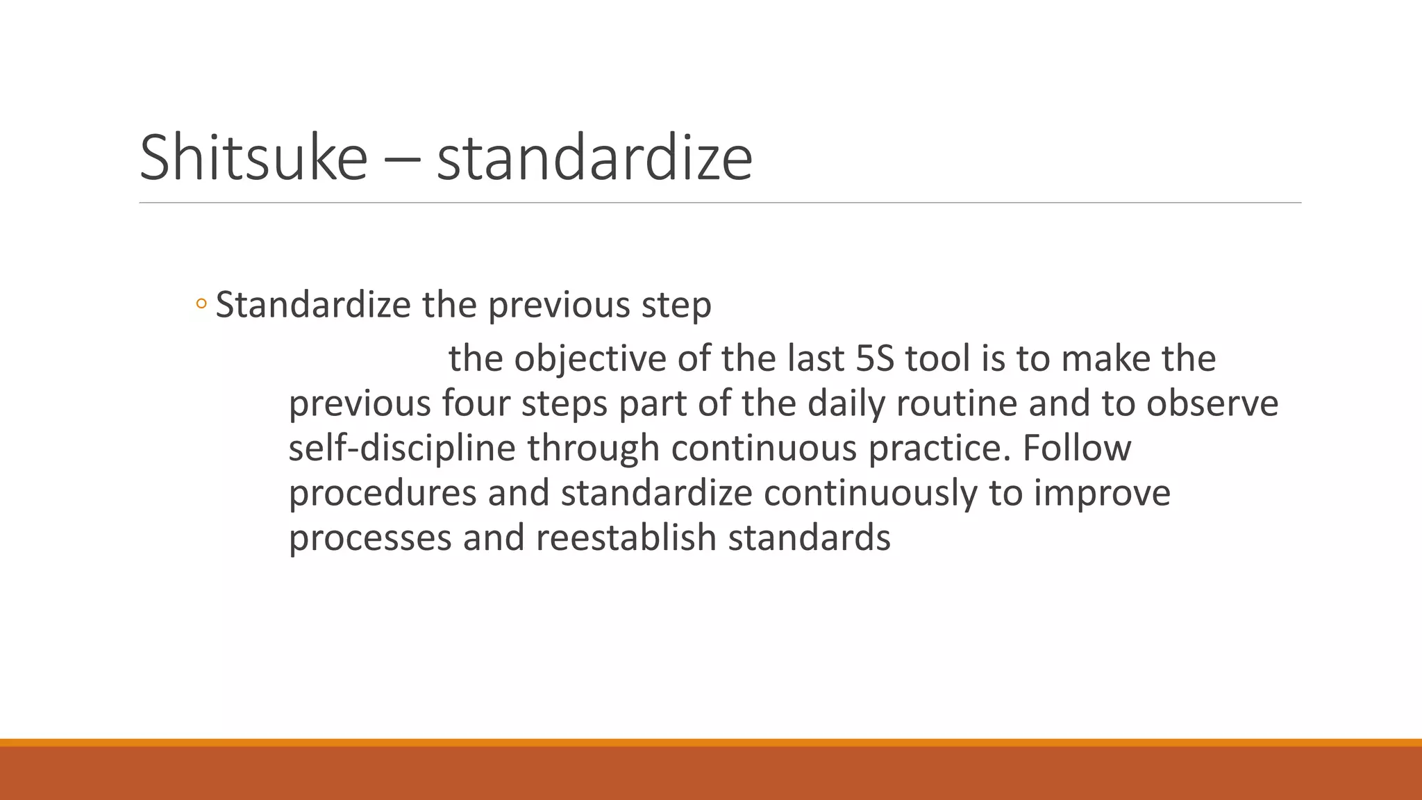 Shitsuke – standardize
◦ Standardize the previous step
the objective of the last 5S tool is to make the
previous four steps part of the daily routine and to observe
self-discipline through continuous practice. Follow
procedures and standardize continuously to improve
processes and reestablish standards
 