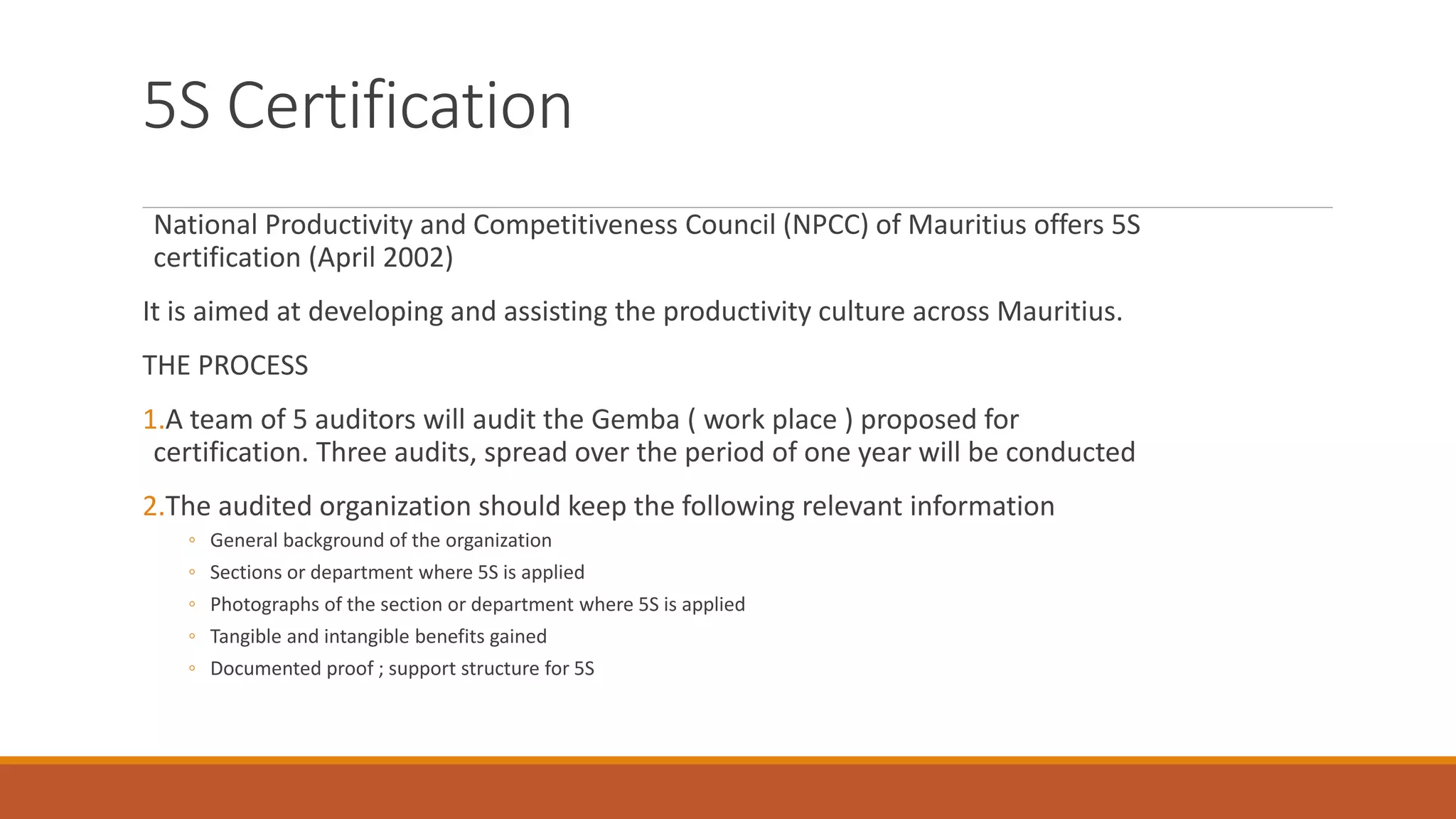 5S Certification
National Productivity and Competitiveness Council (NPCC) of Mauritius offers 5S
certification (April 2002)
It is aimed at developing and assisting the productivity culture across Mauritius.
THE PROCESS
1.A team of 5 auditors will audit the Gemba ( work place ) proposed for
certification. Three audits, spread over the period of one year will be conducted
2.The audited organization should keep the following relevant information
◦ General background of the organization
◦ Sections or department where 5S is applied
◦ Photographs of the section or department where 5S is applied
◦ Tangible and intangible benefits gained
◦ Documented proof ; support structure for 5S
 