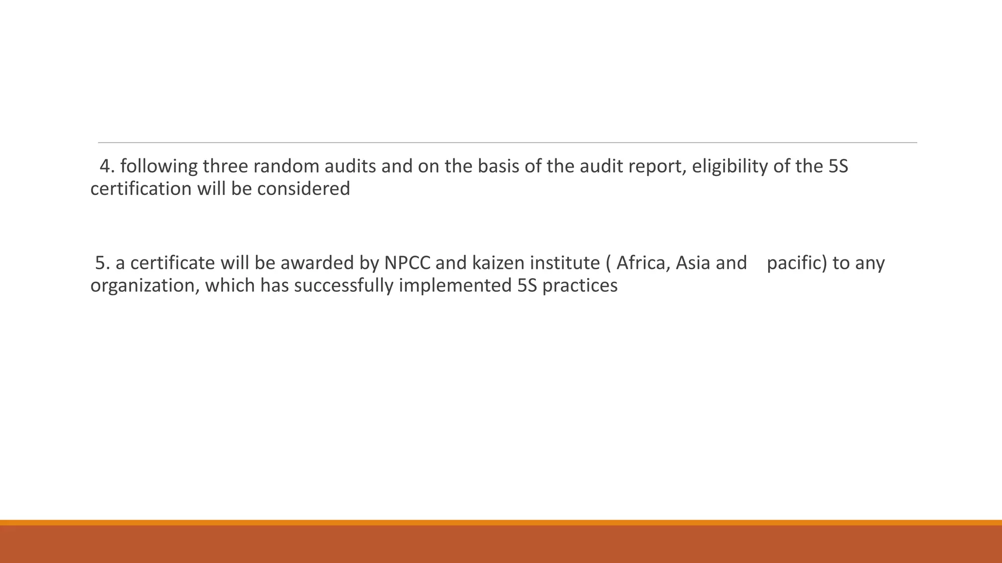 4. following three random audits and on the basis of the audit report, eligibility of the 5S
certification will be considered
5. a certificate will be awarded by NPCC and kaizen institute ( Africa, Asia and pacific) to any
organization, which has successfully implemented 5S practices
 