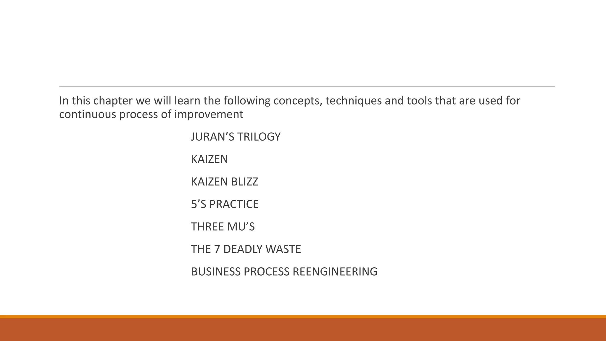 In this chapter we will learn the following concepts, techniques and tools that are used for
continuous process of improvement
JURAN’S TRILOGY
KAIZEN
KAIZEN BLIZZ
5’S PRACTICE
THREE MU’S
THE 7 DEADLY WASTE
BUSINESS PROCESS REENGINEERING
 