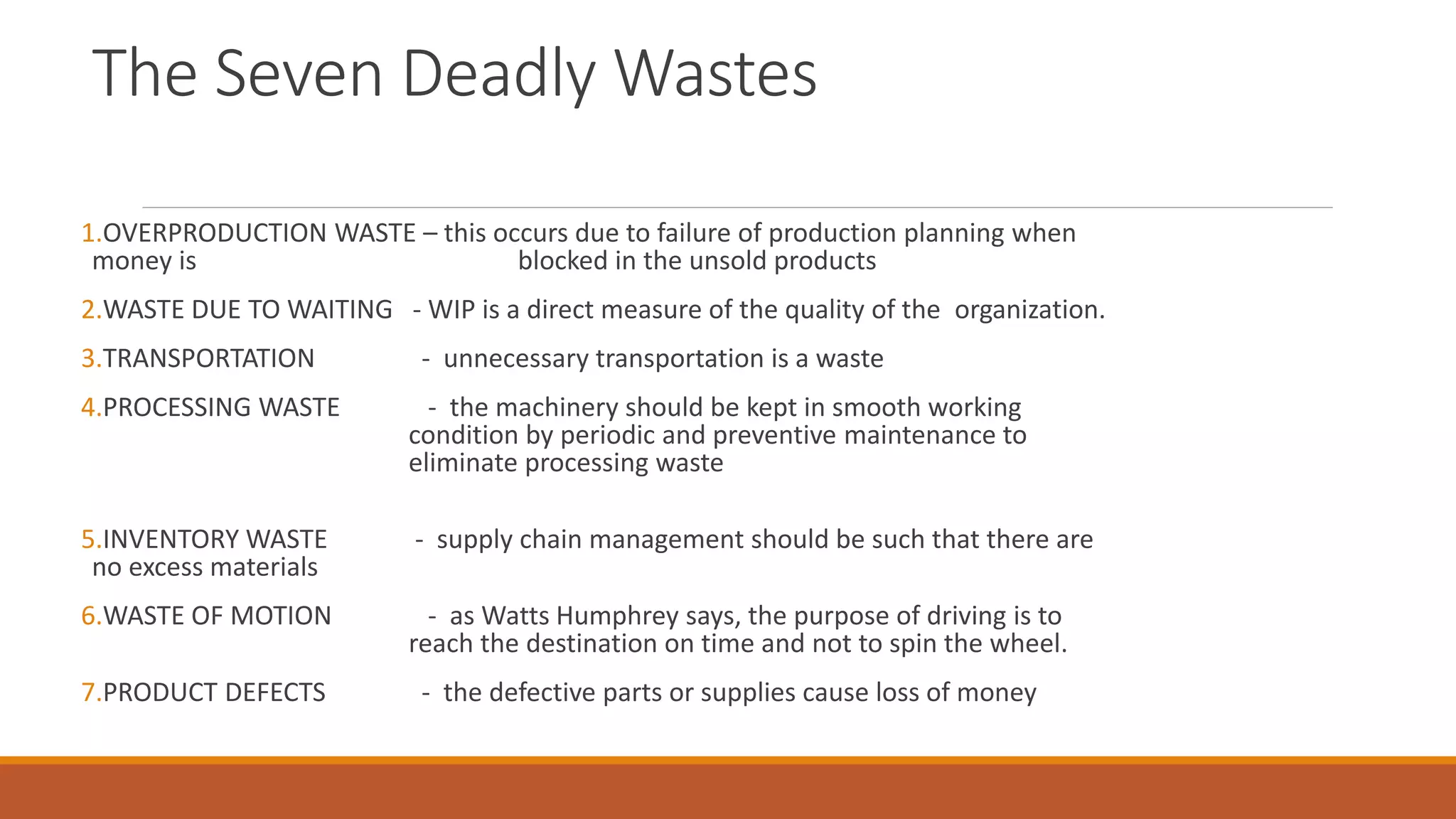 The Seven Deadly Wastes
1.OVERPRODUCTION WASTE – this occurs due to failure of production planning when
money is blocked in the unsold products
2.WASTE DUE TO WAITING - WIP is a direct measure of the quality of the organization.
3.TRANSPORTATION - unnecessary transportation is a waste
4.PROCESSING WASTE - the machinery should be kept in smooth working
condition by periodic and preventive maintenance to
eliminate processing waste
5.INVENTORY WASTE - supply chain management should be such that there are
no excess materials
6.WASTE OF MOTION - as Watts Humphrey says, the purpose of driving is to
reach the destination on time and not to spin the wheel.
7.PRODUCT DEFECTS - the defective parts or supplies cause loss of money
 