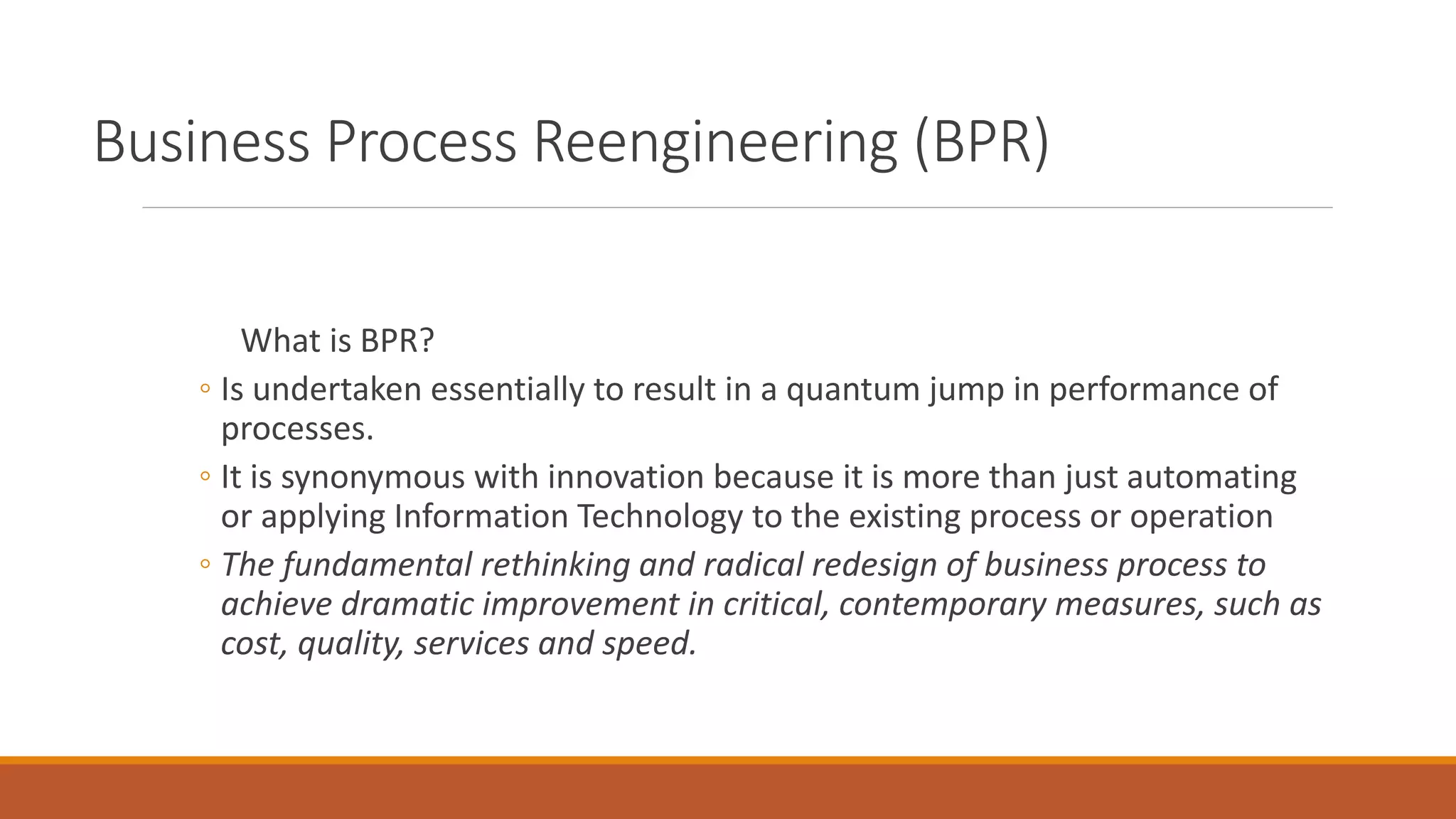 Business Process Reengineering (BPR)
What is BPR?
◦ Is undertaken essentially to result in a quantum jump in performance of
processes.
◦ It is synonymous with innovation because it is more than just automating
or applying Information Technology to the existing process or operation
◦ The fundamental rethinking and radical redesign of business process to
achieve dramatic improvement in critical, contemporary measures, such as
cost, quality, services and speed.
 