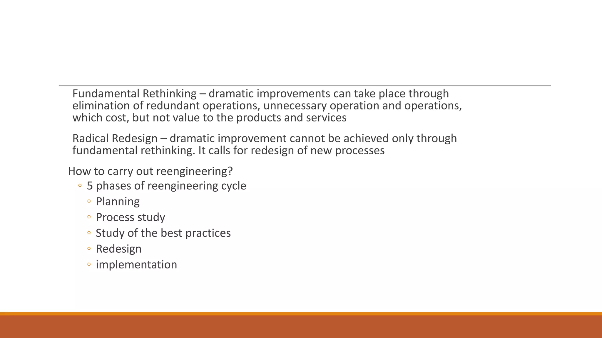 Fundamental Rethinking – dramatic improvements can take place through
elimination of redundant operations, unnecessary operation and operations,
which cost, but not value to the products and services
Radical Redesign – dramatic improvement cannot be achieved only through
fundamental rethinking. It calls for redesign of new processes
How to carry out reengineering?
◦ 5 phases of reengineering cycle
◦ Planning
◦ Process study
◦ Study of the best practices
◦ Redesign
◦ implementation
 