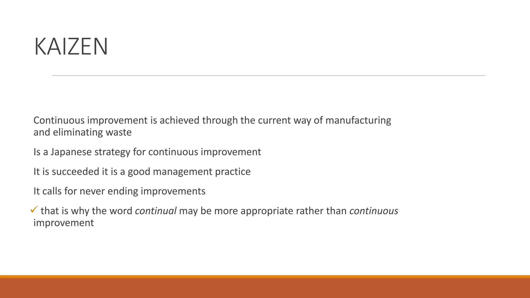 KAIZEN
Continuous improvement is achieved through the current way of manufacturing
and eliminating waste
Is a Japanese strategy for continuous improvement
It is succeeded it is a good management practice
It calls for never ending improvements
 that is why the word continual may be more appropriate rather than continuous
improvement
 