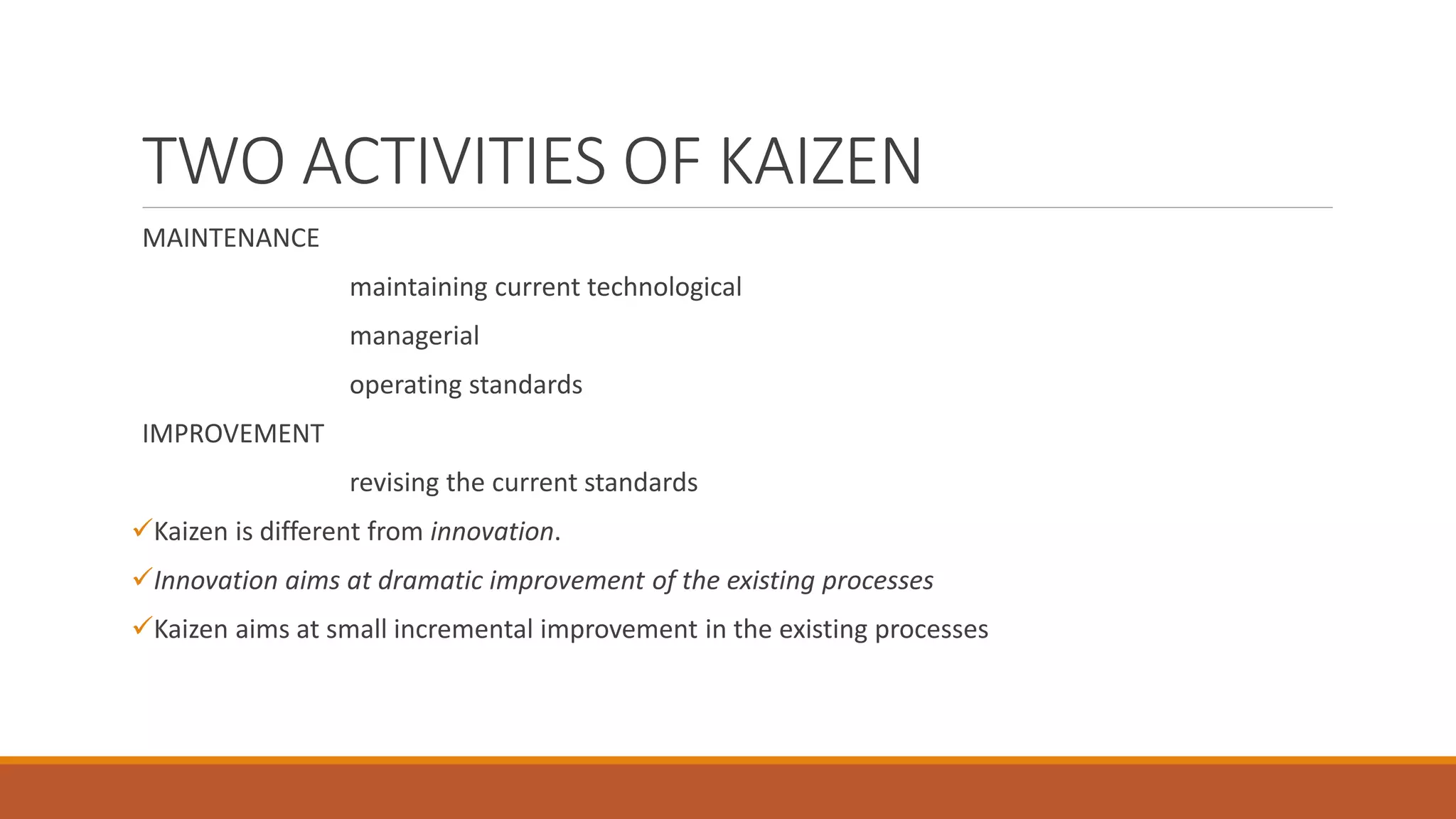 TWO ACTIVITIES OF KAIZEN
MAINTENANCE
maintaining current technological
managerial
operating standards
IMPROVEMENT
revising the current standards
Kaizen is different from innovation.
Innovation aims at dramatic improvement of the existing processes
Kaizen aims at small incremental improvement in the existing processes
 