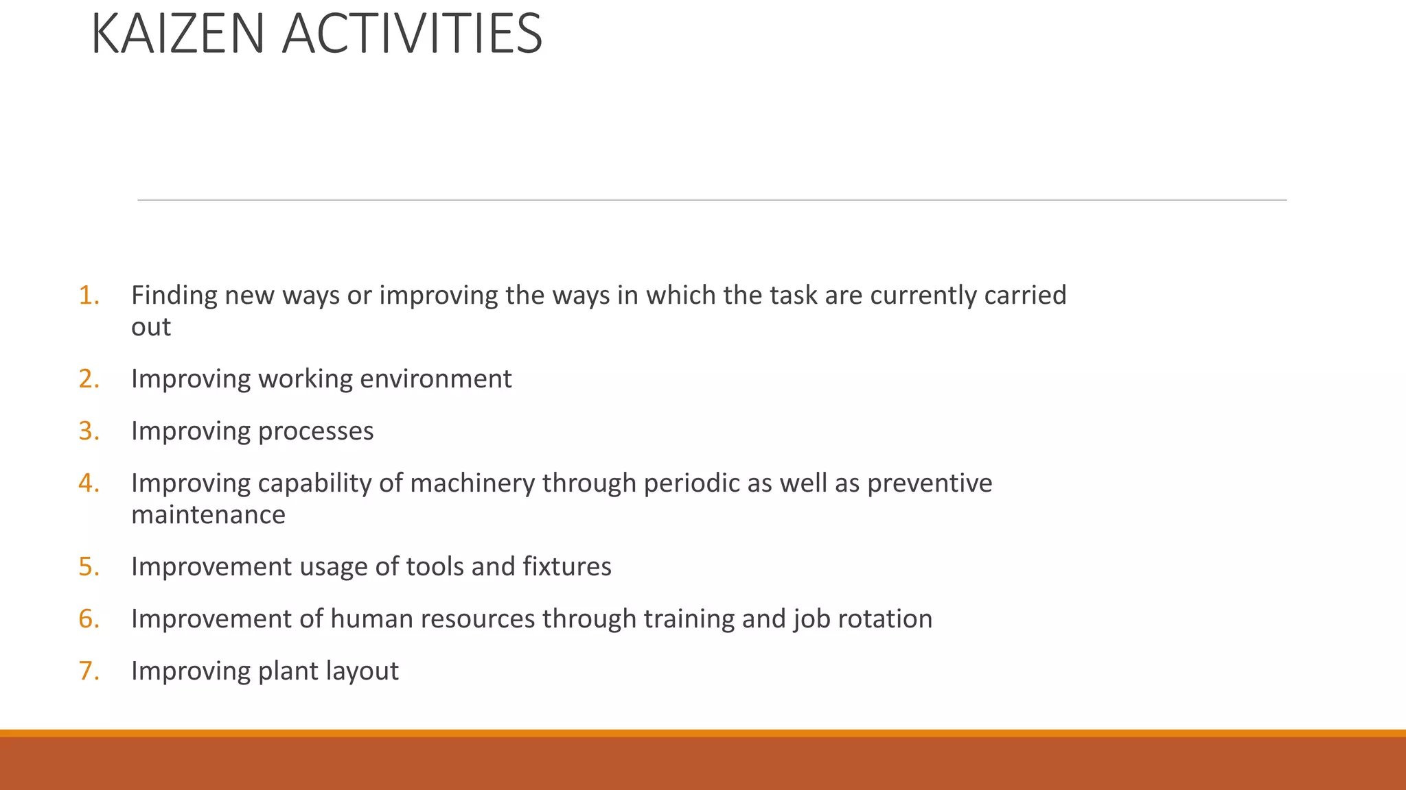 KAIZEN ACTIVITIES
1. Finding new ways or improving the ways in which the task are currently carried
out
2. Improving working environment
3. Improving processes
4. Improving capability of machinery through periodic as well as preventive
maintenance
5. Improvement usage of tools and fixtures
6. Improvement of human resources through training and job rotation
7. Improving plant layout
 