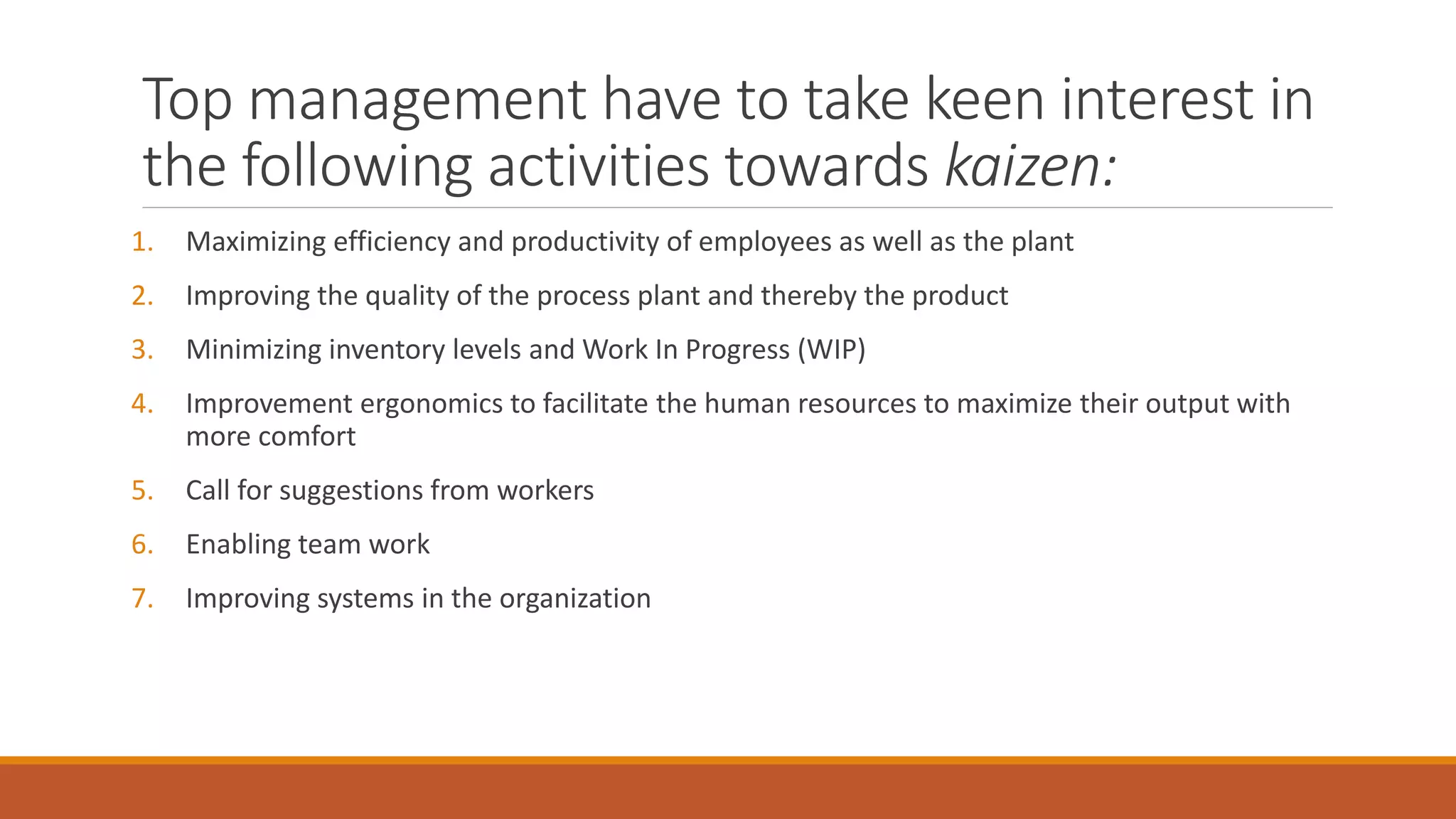 Top management have to take keen interest in
the following activities towards kaizen:
1. Maximizing efficiency and productivity of employees as well as the plant
2. Improving the quality of the process plant and thereby the product
3. Minimizing inventory levels and Work In Progress (WIP)
4. Improvement ergonomics to facilitate the human resources to maximize their output with
more comfort
5. Call for suggestions from workers
6. Enabling team work
7. Improving systems in the organization
 