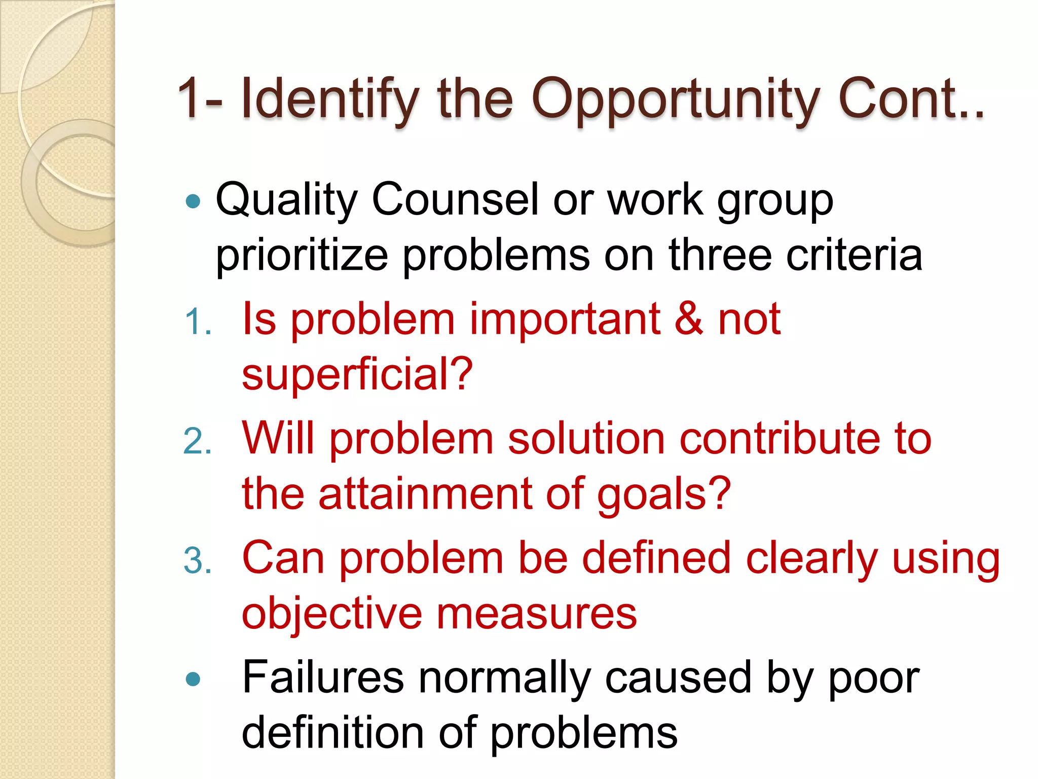1- Identify the Opportunity Cont..
 Quality Counsel or work group
  prioritize problems on three criteria
1. Is problem important & not
   superficial?
2. Will problem solution contribute to
   the attainment of goals?
3. Can problem be defined clearly using
   objective measures
 Failures normally caused by poor
   definition of problems
 