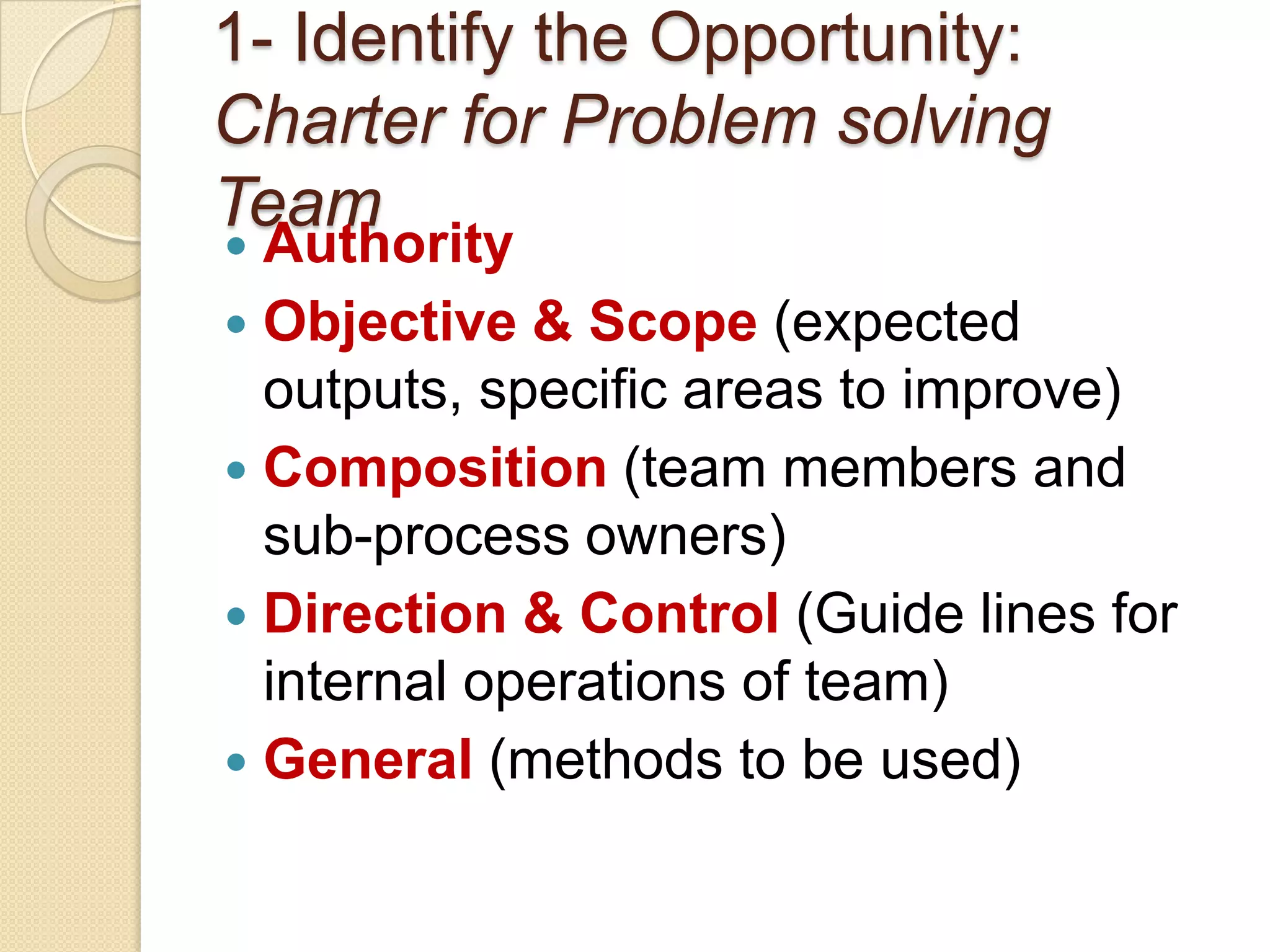 1- Identify the Opportunity:
Charter for Problem solving
Team
 Authority
 Objective & Scope (expected
  outputs, specific areas to improve)
 Composition (team members and
  sub-process owners)
 Direction & Control (Guide lines for
  internal operations of team)
 General (methods to be used)
 