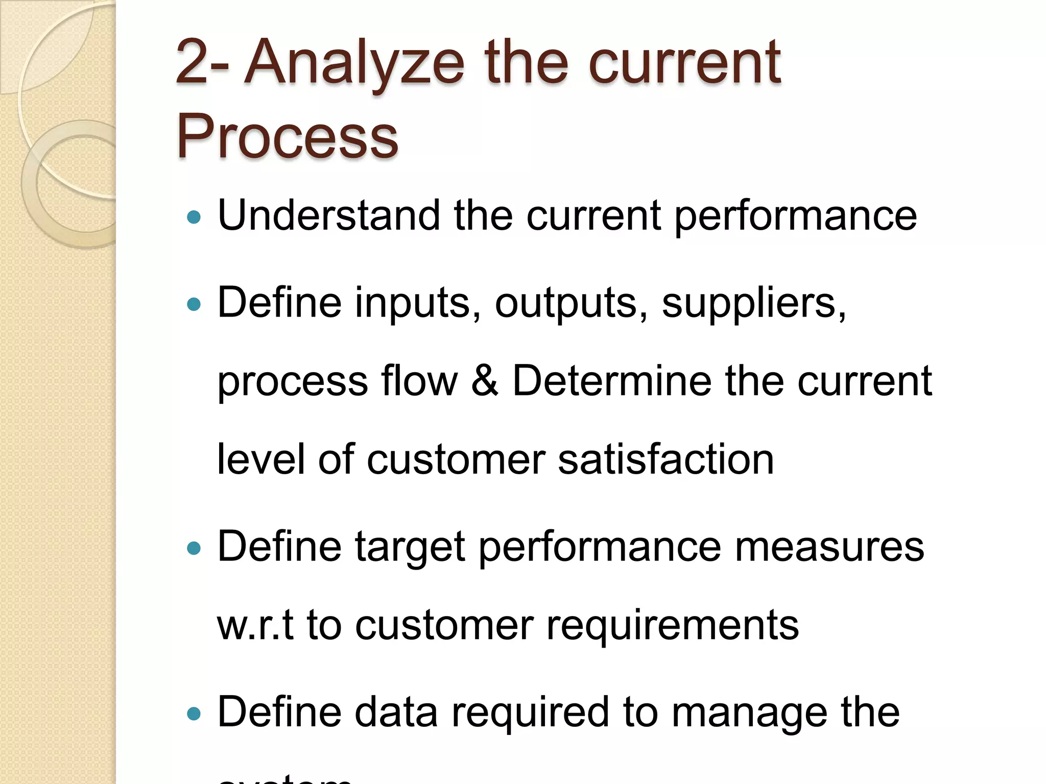 2- Analyze the current
Process
   Understand the current performance

   Define inputs, outputs, suppliers,
    process flow & Determine the current
    level of customer satisfaction
   Define target performance measures
    w.r.t to customer requirements

   Define data required to manage the
 
