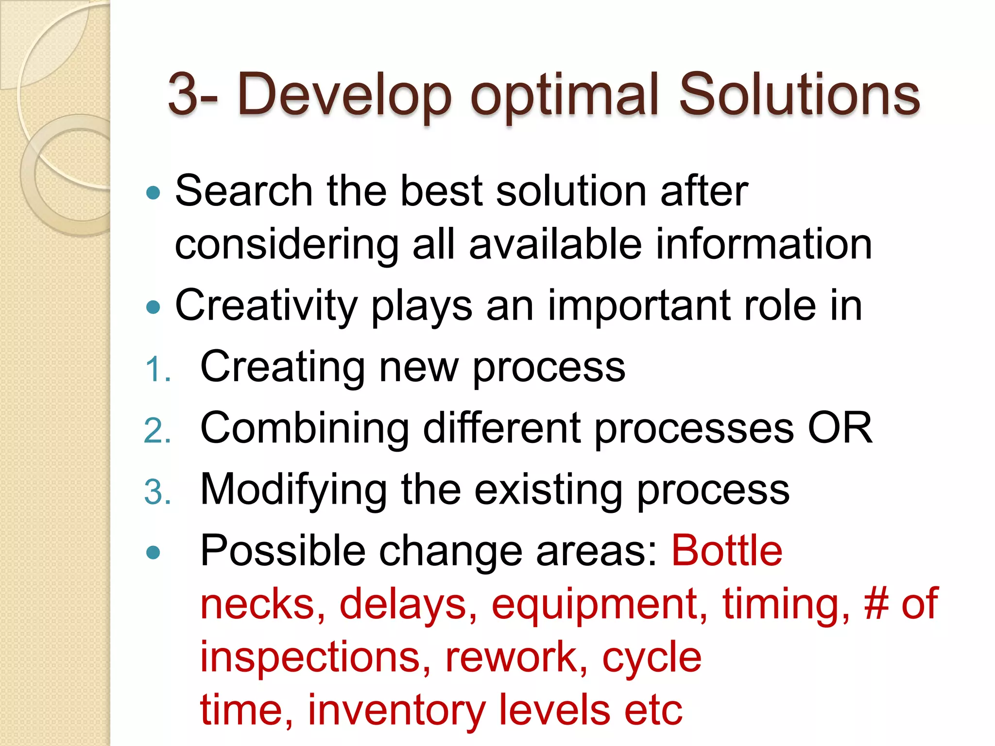 3- Develop optimal Solutions
 Search the best solution after
  considering all available information
 Creativity plays an important role in
1. Creating new process
2. Combining different processes OR
3. Modifying the existing process
 Possible change areas: Bottle
   necks, delays, equipment, timing, # of
   inspections, rework, cycle
   time, inventory levels etc
 