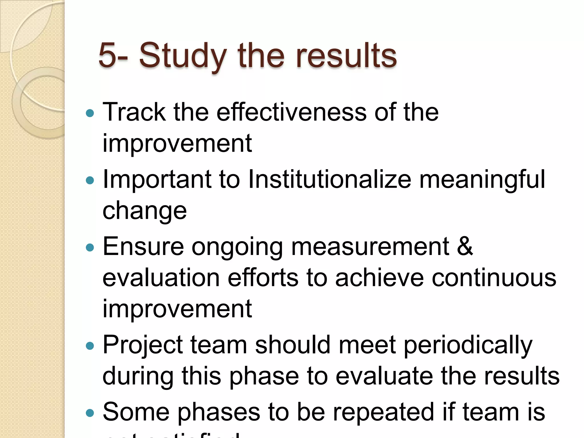 5- Study the results
 Track the effectiveness of the
  improvement
 Important to Institutionalize meaningful
  change
 Ensure ongoing measurement &
  evaluation efforts to achieve continuous
  improvement
 Project team should meet periodically
  during this phase to evaluate the results
 Some phases to be repeated if team is
 