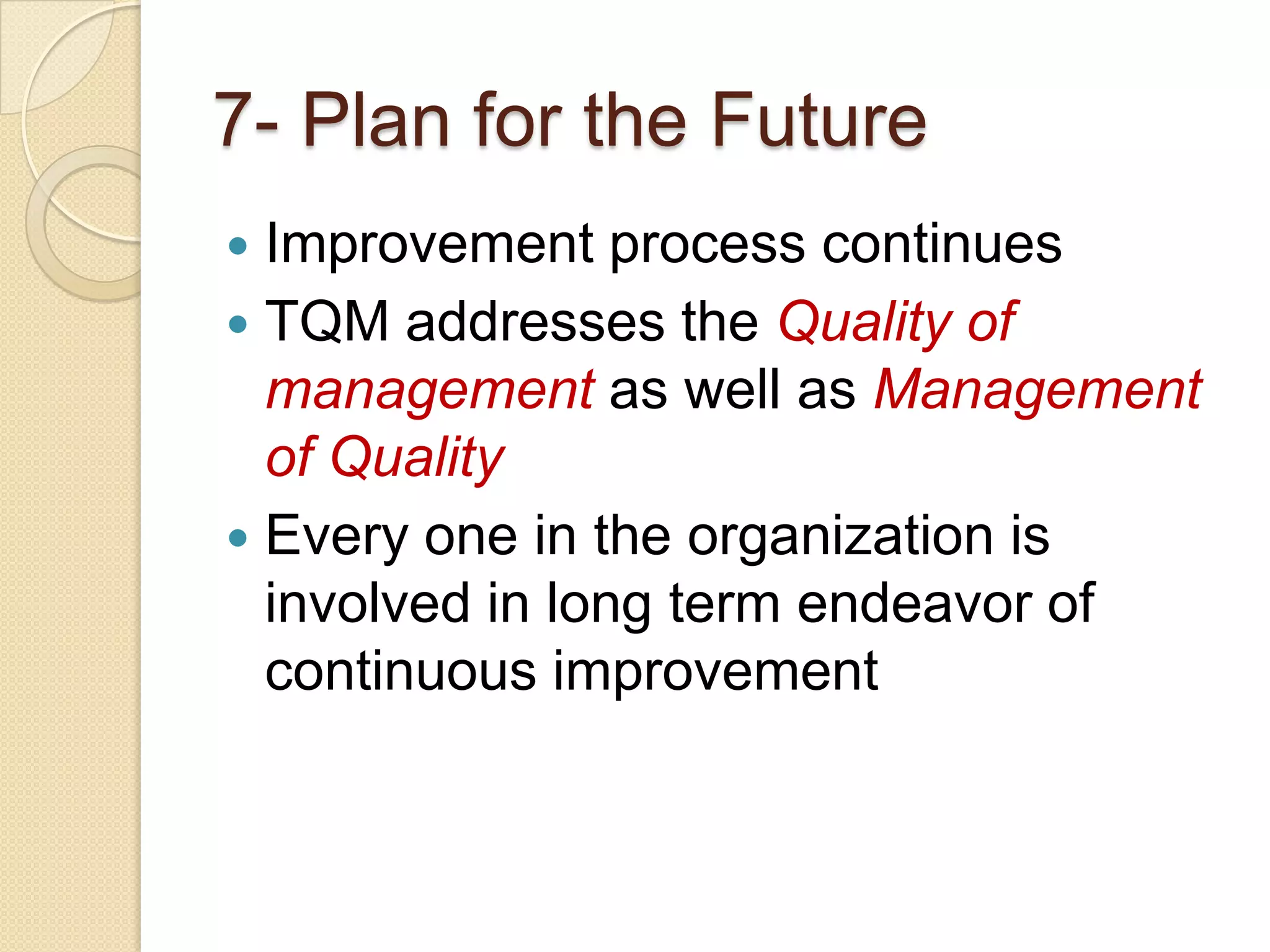 7- Plan for the Future
 Improvement process continues
 TQM addresses the Quality of
  management as well as Management
  of Quality
 Every one in the organization is
  involved in long term endeavor of
  continuous improvement
 