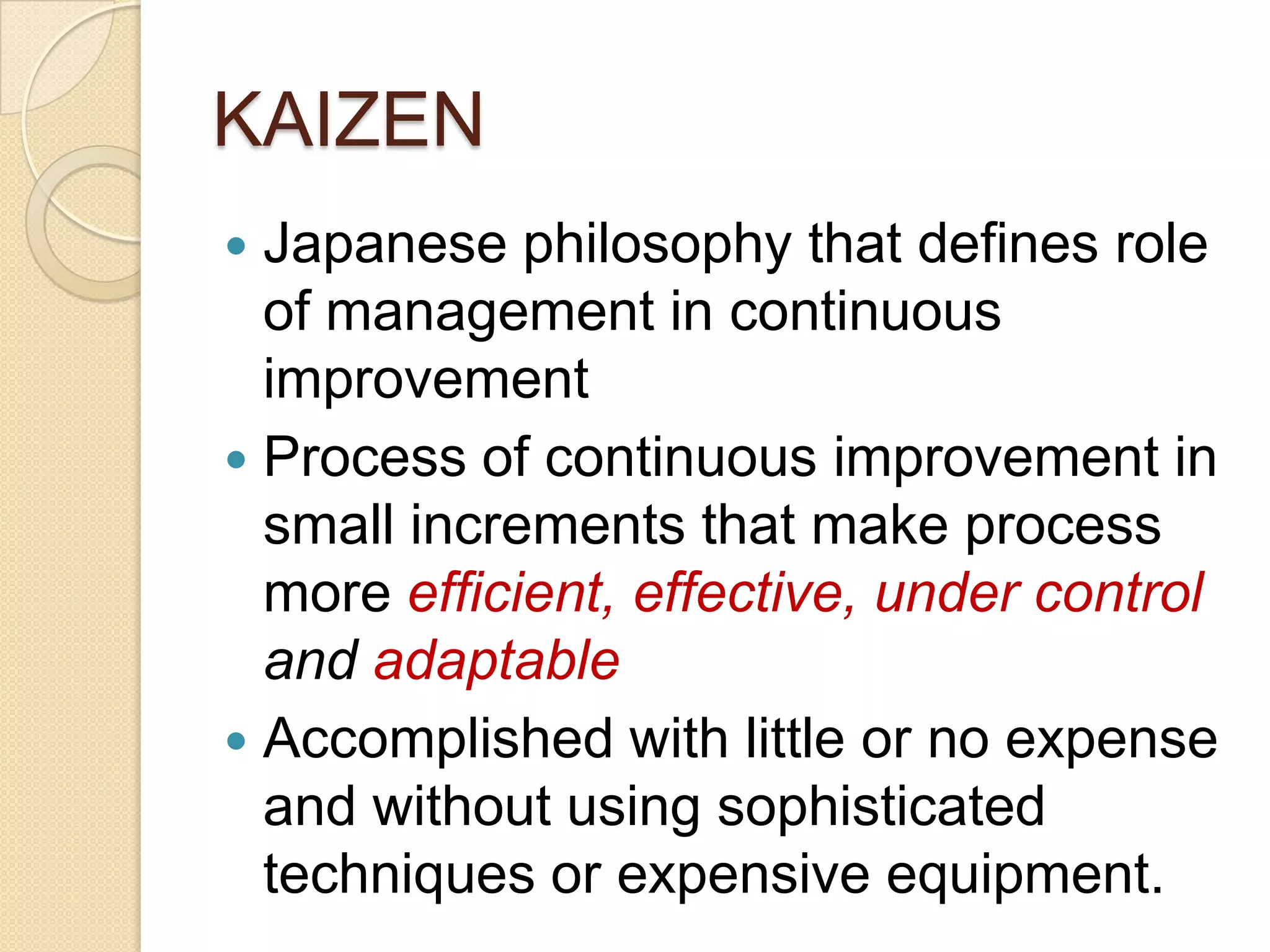 KAIZEN
 Japanese philosophy that defines role
  of management in continuous
  improvement
 Process of continuous improvement in
  small increments that make process
  more efficient, effective, under control
  and adaptable
 Accomplished with little or no expense
  and without using sophisticated
  techniques or expensive equipment.
 