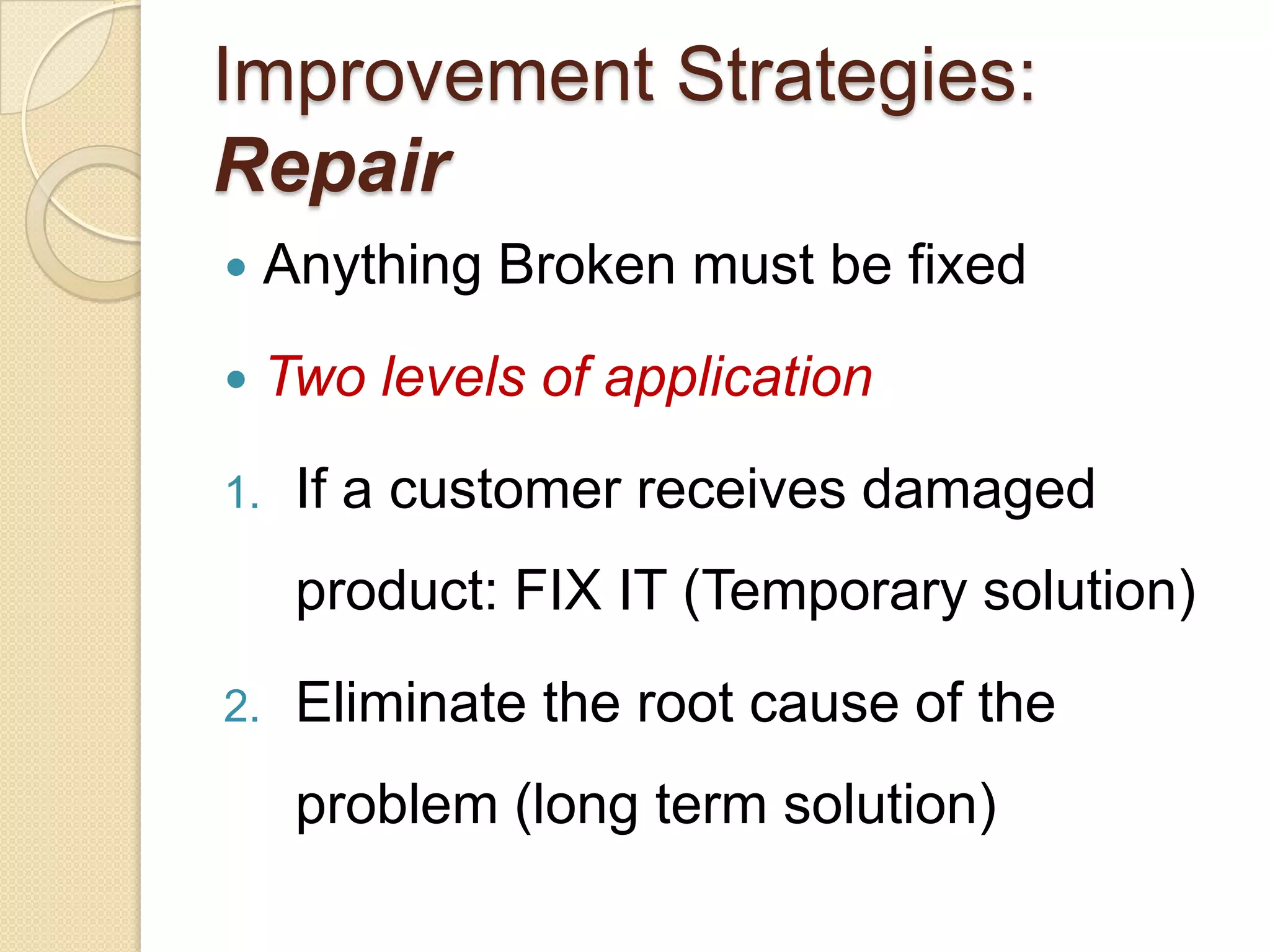 Improvement Strategies:
Repair
    Anything Broken must be fixed
    Two levels of application
1.    If a customer receives damaged
      product: FIX IT (Temporary solution)
2.    Eliminate the root cause of the
      problem (long term solution)
 