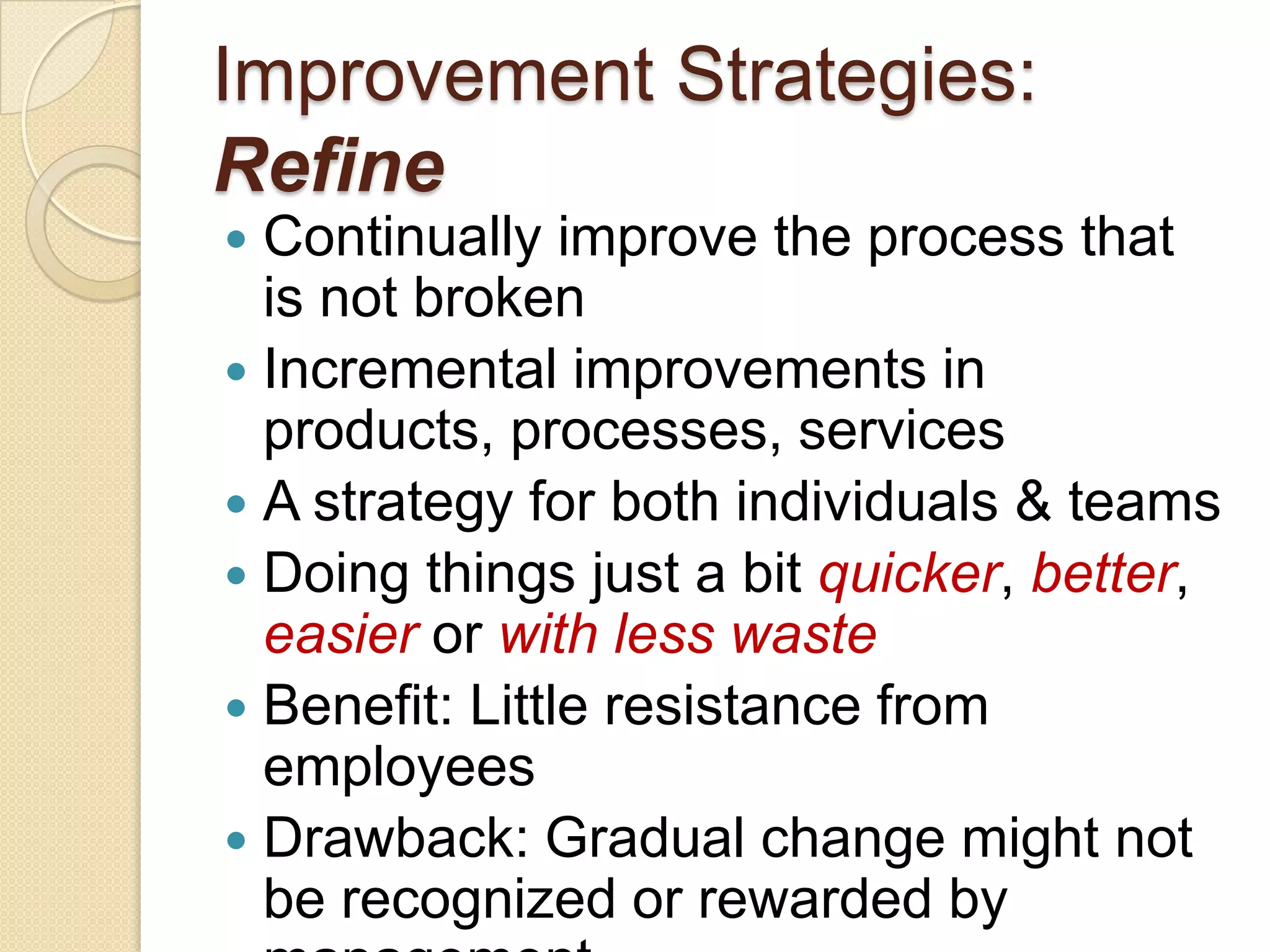 Improvement Strategies:
Refine
 Continually improve the process that
  is not broken
 Incremental improvements in
  products, processes, services
 A strategy for both individuals & teams
 Doing things just a bit quicker, better,
  easier or with less waste
 Benefit: Little resistance from
  employees
 Drawback: Gradual change might not
  be recognized or rewarded by
 