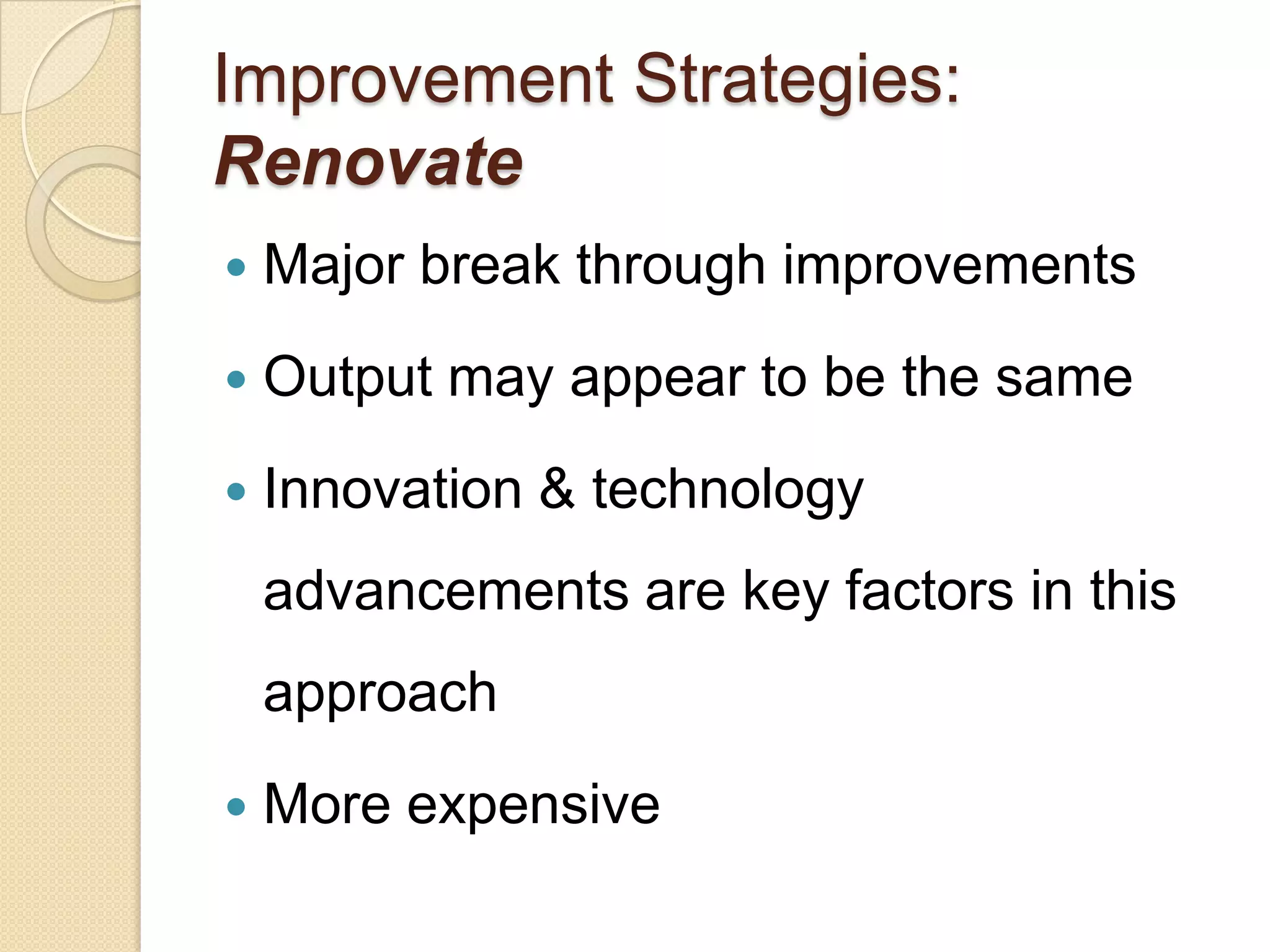 Improvement Strategies:
Renovate
   Major break through improvements
   Output may appear to be the same
   Innovation & technology
    advancements are key factors in this
    approach
   More expensive
 