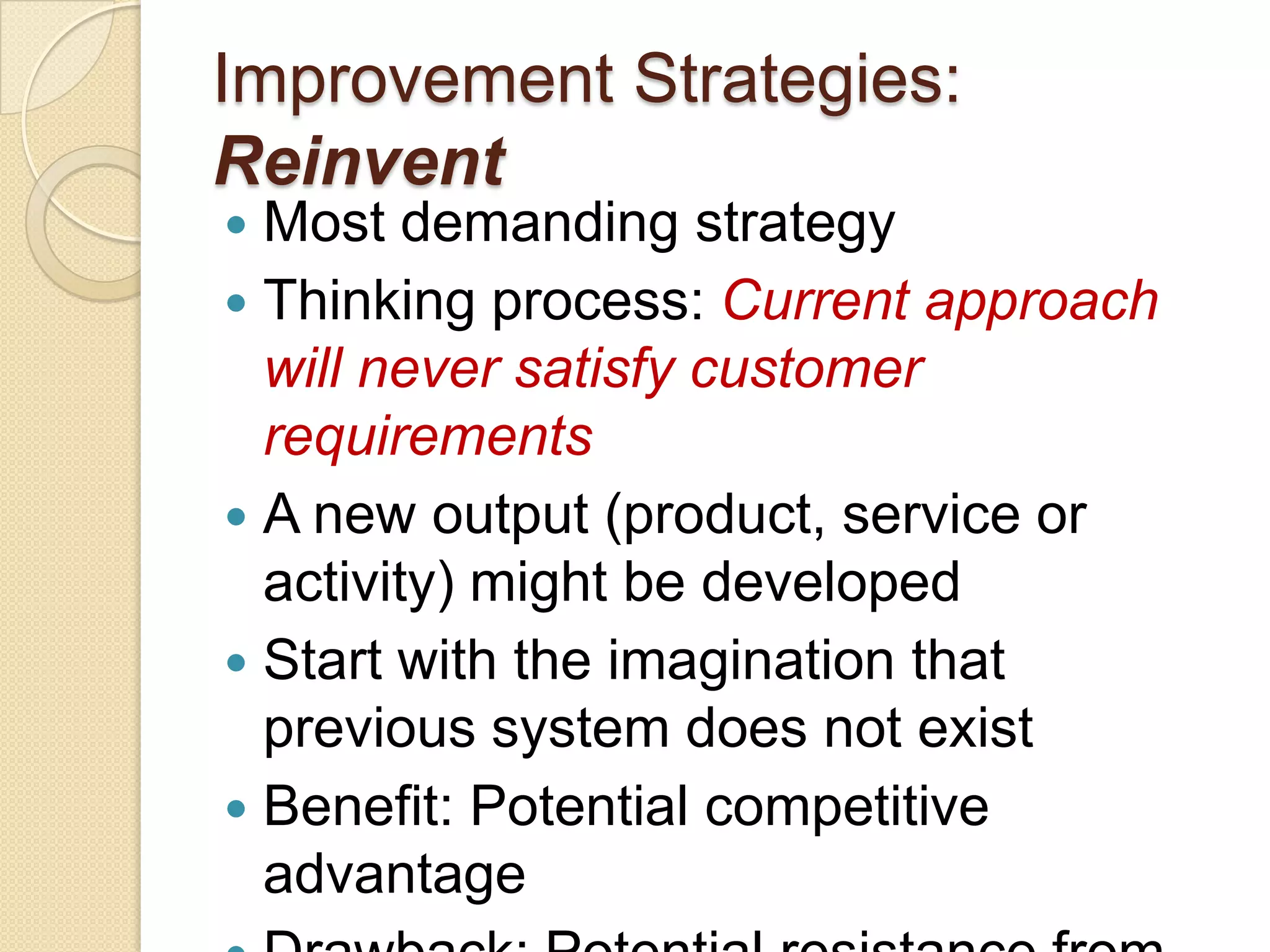 Improvement Strategies:
Reinvent
 Most demanding strategy
 Thinking process: Current approach
  will never satisfy customer
  requirements
 A new output (product, service or
  activity) might be developed
 Start with the imagination that
  previous system does not exist
 Benefit: Potential competitive
  advantage
 