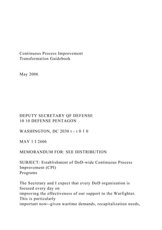 Continuous Process Improvement
Transformation Guidebook
May 2006
DEPUTY SECRETARY QF DEFENSE
10 10 DEFENSE PENTAGON
WASHINGTON, DC 2030 t - t 0 1 0
MAY 1 I 2606
MEMORANDUM FOR: SEE DISTRIBUTION
SUBJECT: Establishment of DoD-wide Continuous Process
Improvement (CPI)
Programs
The Secretary and I expect that every DoD organization is
focused every day on
improving the effectiveness of our support to the Warfighter.
This is particularly
important now--given wartime demands, recapitalization needs,
 