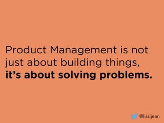 Product Management is not
just about building things,
it’s about solving problems.
@lissijean
 