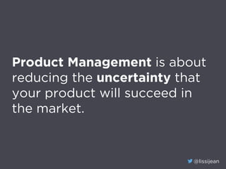 @lissijean
Product Management is about
reducing the uncertainty that
your product will succeed in
the market.
 