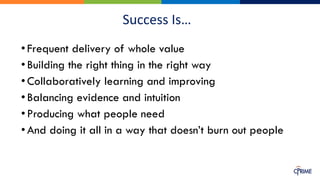 Success Is…
•Frequent delivery of whole value
•Building the right thing in the right way
•Collaboratively learning and improving
•Balancing evidence and intuition
•Producing what people need
•And doing it all in a way that doesn’t burn out people
 