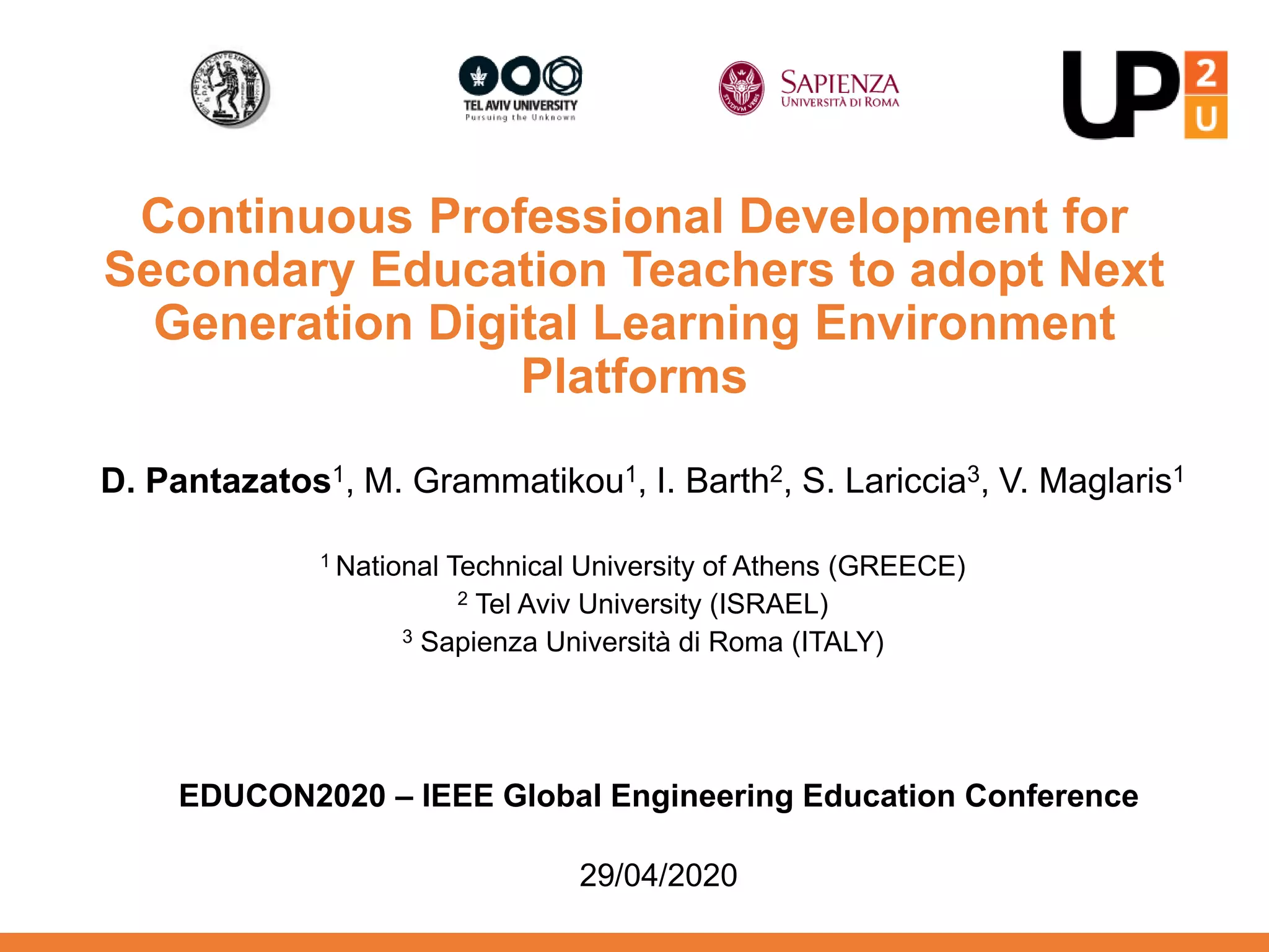 Continuous Professional Development for
Secondary Education Teachers to adopt Next
Generation Digital Learning Environment
Platforms
D. Pantazatos1, M. Grammatikou1, I. Barth2, S. Lariccia3, V. Maglaris1
1 National Technical University of Athens (GREECE)
2 Tel Aviv University (ISRAEL)
3 Sapienza Università di Roma (ITALY)
EDUCON2020 – IEEE Global Engineering Education Conference
29/04/2020
 
