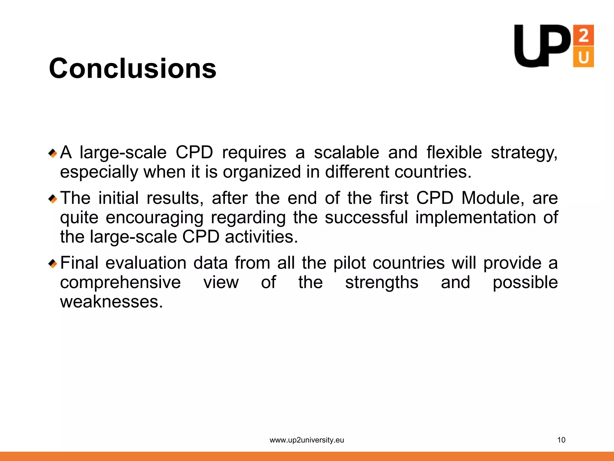 Conclusions
A large-scale CPD requires a scalable and flexible strategy,
especially when it is organized in different countries.
The initial results, after the end of the first CPD Module, are
quite encouraging regarding the successful implementation of
the large-scale CPD activities.
Final evaluation data from all the pilot countries will provide a
comprehensive view of the strengths and possible
weaknesses.
www.up2university.eu 10
 