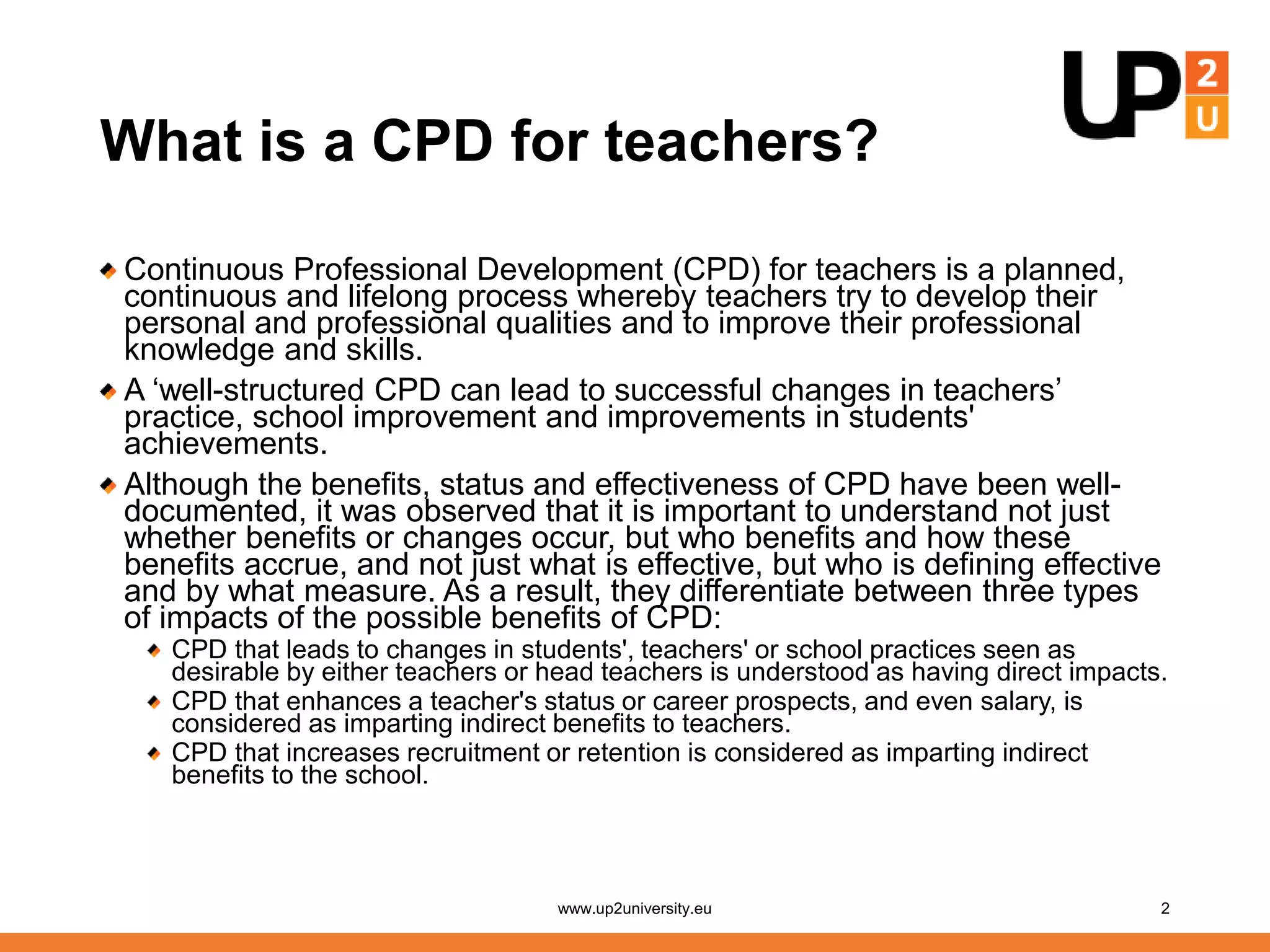 What is a CPD for teachers?
Continuous Professional Development (CPD) for teachers is a planned,
continuous and lifelong process whereby teachers try to develop their
personal and professional qualities and to improve their professional
knowledge and skills.
A ‘well-structured CPD can lead to successful changes in teachers’
practice, school improvement and improvements in students'
achievements.
Although the benefits, status and effectiveness of CPD have been well-
documented, it was observed that it is important to understand not just
whether benefits or changes occur, but who benefits and how these
benefits accrue, and not just what is effective, but who is defining effective
and by what measure. As a result, they differentiate between three types
of impacts of the possible benefits of CPD:
CPD that leads to changes in students', teachers' or school practices seen as
desirable by either teachers or head teachers is understood as having direct impacts.
CPD that enhances a teacher's status or career prospects, and even salary, is
considered as imparting indirect benefits to teachers.
CPD that increases recruitment or retention is considered as imparting indirect
benefits to the school.
www.up2university.eu 2
 